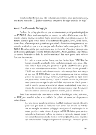 291
Essa bolsista informou que não costumava responder a estes questionamentos,
mas ficava pensando: “[...] reflito sobre toda a trajetória do negro excluído até hoje.”
Aluno 3 – Curso de Pedagogia
O aluno de pedagogia afirmou que se não estivesse participando do projeto
do PENESB talvez ainda conseguisse se manter na universidade, mas a sua for-
mação sofreria muito, ou melhor, ficaria comprometida academicamente, pois lhe
faltaria dinheiro para cópias textos e/ou material bibliográfico, livros, entre outros.
Além disso, afirmou que não poderia ter participado de nenhum congresso e/ou se-
minário acadêmico a que teve acesso por meio direito e indireto do projeto do PE-
NESB. Ressaltou ainda que a orientação que recebeu foi o “amparo” para que não
ele ficasse na graduação somente de forma figurativa. Assim, acentua a importância
do auxílio financeiro ao lado do auxílio intelectual. Fez neste ponto uma reflexão
bastante interessante:
[...] então as pessoas que iam fazer a entrevista elas iam lá pro PENESB, e elas
ficavam esperando, aguardando. Então elas batiam um papo com a gente e fala-
vam, então eu fiquei assim, mal quando eu vi que R$ 250,00 reais era o que ia
dizer se uma pessoa ia terminar ou não a faculdade, aí você coloca o que são R$
250,00, uma mixaria, você vai num mercado e não consegue fazer uma compra
de mês com R$ 250,00. Mas é o que diz se uma pessoa vai estar no próximo
período na faculdade ou não, e eu vi isso, você via isso, então eu fiquei muito
mal, você começa a ouvir os casos, a ouvir as histórias de cada um, aí você vai
ver o quanto que esse tipo de ação social ela é importante na vida da pessoa e
você vê também que essa ação social ela não está sendo dada de graça como a
maioria das pessoas pensa, ela esta sendo aplicada porque ao longo da vida, você
teve uma série de ações sociais que foram ausentes, que não estiveram ali.
Este aluno também fez uma reflexão sobre a distribuição racial, por curso,
na UFF, para concluir sobre a necessidade da política de cotas para ingresso na
universidade:
[...] uma pessoa quando vai entrar na faculdade muita das vezes ela não entra
para o que quer fazer, ela entra para o que é mais fácil pro que ela pode fa-
zer, por exemplo, no curso de pedagogia e serviço social, arquivologia, são os
cursos que têm o maior número de negros na UFF. Medicina, quase não tem,
odontologia, é raríssimo, biologia são poucos, os cursos das áreas de exatas, é
um número bem menor. Eu fui fiscal do vestibular [de 2003], então no prédio
que eu fiquei só iam fazer prova as pessoas de odontologia... uma coisa que me
 