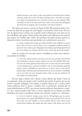 292
chamou atenção é que todas as salas, num prédio do tamanho desse estavam
com uma media de uns 20 a 30 alunos fazendo prova e não tinha um negro,
aí eu fiquei me perguntando, não é possível, será que não tem ninguém? Não
é possível, será que todo negro quer fazer serviço social quer fazer pedagogia,
quer fazer letras, ninguém quer ser dentista, nem fazer medicina?
Este aluno, que nasceu e cresceu em Angra do Reis-RJ, participou desde os tre-
ze anos de idade de um grupo de teatro ligado a movimentos sociais locais. Por isso,
teve de alguma forma contato com a questão racial no Brasil, pois este tema era um
dos trabalhados pelo grupo. Assim, já havia discutido a ação afirmativa, não somente
para negros mas também para índios. Ao participar do projeto, porém, ganhou os
elementos teóricos necessários para aprofundar seus conhecimentos nesta área:
[...] então a minha visão eu digo que mudou; ela ficou mais acadêmica, eu posso
dizer assim, você tem o senso comum e tem a linguagem acadêmica, então eu
passei do senso comum para a linguagem da academia, aquela linguagem formal
que você conhece nos estudos, você tem acesso a livros que tratam do assunto.
Antes do projeto, ele teve que trancar a faculdade por duas vezes, devido a
necessidade de trabalhar:
[...] você tem aquela pressão, você pensa que não, mas quando você fala que
está estudando, as pessoas sempre cobram, mas você não trabalha? Mas mes-
mo você não tendo aquela pressão direta você se sente mal, poxa estou dando
o maior prejuízo para o pessoal da família e tal, só estou gastando, gastando,
então eu parei a faculdade por causa disso, se eu tivesse acesso a esse tipo de
política [ação afirmativa para permanência] eu já teria terminado a faculdade,
não sei já estaria até num mestrado, talvez, então eu vejo que realmente dá
uma ajuda, uma ajuda grande.
No que tange à relação com a turma, o aluno afirmou que desde o início de
sua graduação sofreu preconceito racial e também preconceito de gênero por ser um
homem cursando pedagogia. Com relação ao projeto, afirmou que o mesmo gerou
muitas polêmicas entre os alunos e também entre os professores. Acredita que há
muita desinformação na UFF e que mesmo muitos professores desconhecem o proje-
to e ele é sempre instado a falar sobre o mesmo. Segundo esse ex-bolsista, em várias
disciplinas que cursou os professores diziam não entender o projeto ou o criticavam:
[...] isso já aconteceu comigo numa aula de Antropologia, que as pessoas
questionaram, você ganha R$ 250,00 de bolsa só pra estudar? Você não faz
mais nada, você não trabalha, é só pra estudar? Ah! Eu quero entrar numa
bocada dessa também, sabe aquele tipo meio irônico. Tipo assim, você esta ali,
 