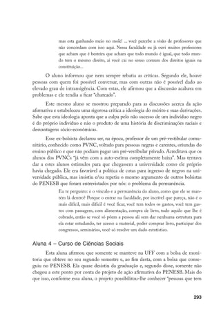293
mas esta ganhando meio no mole! ... você percebe a visão de professores que
não concordam com isso aqui. Nessa faculdade eu já ouvi muitos professores
que acham que é besteira que acham que todo mundo é igual, que todo mun-
do tem o mesmo direito, ai você cai no senso comum dos direitos iguais na
constituição...
O aluno informou que nem sempre rebatia as críticas. Segundo ele, houve
pessoas com quem foi possível conversar, mas com outras não é possível dado ao
elevado grau de intransigência. Com estas, ele afirmou que a discussão acabava em
problemas e ele tendia a ficar “chateado”.
Este mesmo aluno se mostrou preparado para as discussões acerca da ação
afirmativa e estabeleceu uma rigorosa crítica a ideologia do mérito e suas derivações.
Sabe que esta ideologia aponta que a culpa pelo não sucesso de um indivíduo negro
é do próprio indivíduo e não o produto de uma história de discriminações raciais e
desvantagens sócio-econômicas.
Esse ex-bolsista declarou ser, na época, professor de um pré-vestibular comu-
nitário, conhecido como PVNC, voltado para pessoas negras e carentes, oriundas do
ensino público e que não podiam pagar um pré-vestibular privado. Acreditava que os
alunos dos PVNCs “já vêm com a auto-estima completamente baixa”. Mas tentava
dar a estes alunos estímulos para que chegassem a universidade como ele próprio
havia chegado. Ele era favorável a política de cotas para ingresso de negros na uni-
versidade pública, mas insistiu e/ou repetiu o mesmo argumento de outros bolsistas
do PENESB que foram entrevistados por nós: o problema da permanência.
Eu te pergunto: e o vínculo e a permanência do aluno, como que ele se man-
tém lá dentro? Porque o entrar na faculdade, por incrível que pareça, não é o
mais difícil, mais difícil é você ficar, você tem todos os gastos, você tem gas-
tos com passagem, com alimentação, compra de livro, tudo aquilo que lhe é
cobrado, então se você só põem a pessoa ali sem dar nenhuma estrutura para
ela estar estudando, ter acesso a material, poder comprar livro, participar dos
congressos, seminários, você só resolve um dado estatístico.
Aluna 4 – Curso de Ciências Sociais
Esta aluna afirmou que somente se manteve na UFF com a bolsa de moni-
toria que obteve no seu segundo semestre e, ao fim desta, com a bolsa que conse-
guiu no PENESB. Ela quase desistiu da graduação e, segundo disse, somente não
chegou a este ponto por conta do projeto de ação afirmativa do PENESB. Mais do
que isso, conforme essa aluna, o projeto possibilitou-lhe conhecer “pessoas que tem
 
