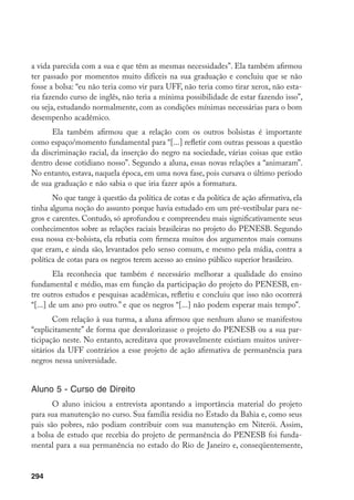 294
a vida parecida com a sua e que têm as mesmas necessidades”. Ela também afirmou
ter passado por momentos muito difíceis na sua graduação e concluiu que se não
fosse a bolsa: “eu não teria como vir para UFF, não teria como tirar xerox, não esta-
ria fazendo curso de inglês, não teria a mínima possibilidade de estar fazendo isso”,
ou seja, estudando normalmente, com as condições mínimas necessárias para o bom
desempenho acadêmico.
Ela também afirmou que a relação com os outros bolsistas é importante
como espaço/momento fundamental para “[...] refletir com outras pessoas a questão
da discriminação racial, da inserção do negro na sociedade, várias coisas que estão
dentro desse cotidiano nosso”. Segundo a aluna, essas novas relações a “animaram”.
No entanto, estava, naquela época, em uma nova fase, pois cursava o último período
de sua graduação e não sabia o que iria fazer após a formatura.
No que tange à questão da política de cotas e da política de ação afirmativa, ela
tinha alguma noção do assunto porque havia estudado em um pré-vestibular para ne-
gros e carentes. Contudo, só aprofundou e compreendeu mais significativamente seus
conhecimentos sobre as relações raciais brasileiras no projeto do PENESB. Segundo
essa nossa ex-bolsista, ela rebatia com firmeza muitos dos argumentos mais comuns
que eram, e ainda são, levantados pelo senso comum, e mesmo pela mídia, contra a
política de cotas para os negros terem acesso ao ensino público superior brasileiro.
Ela reconhecia que também é necessário melhorar a qualidade do ensino
fundamental e médio, mas em função da participação do projeto do PENESB, en-
tre outros estudos e pesquisas acadêmicas, refletiu e concluiu que isso não ocorrerá
“[...] de um ano pro outro.” e que os negros “[...] não podem esperar mais tempo”.
Com relação à sua turma, a aluna afirmou que nenhum aluno se manifestou
“explicitamente” de forma que desvalorizasse o projeto do PENESB ou a sua par-
ticipação neste. No entanto, acreditava que provavelmente existiam muitos univer-
sitários da UFF contrários a esse projeto de ação afirmativa de permanência para
negros nessa universidade.
Aluno 5 - Curso de Direito
O aluno iniciou a entrevista apontando a importância material do projeto
para sua manutenção no curso. Sua família residia no Estado da Bahia e, como seus
pais são pobres, não podiam contribuir com sua manutenção em Niterói. Assim,
a bolsa de estudo que recebia do projeto de permanência do PENESB foi funda-
mental para a sua permanência no estado do Rio de Janeiro e, conseqüentemente,
 