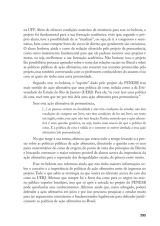 295
na UFF. Além de oferecer condições materiais de existência para esse ex-bolsista, o
projeto foi fundamental para a sua formação acadêmica, visto que, segundo o pró-
prio aluno, teve a possibilidade de se “atualizar”, ou seja, de ir a congressos e semi-
nários, bem como comprar livros do curso de direito, que geralmente são caríssimos.
O aluno lembrou ainda o curso de redação oferecido pelo projeto de permanência,
como outro instrumento fundamental para que ele pudesse escrever seus projetos e
textos, ou seja, melhorasse a sua formação acadêmica. Não bastasse isso, o projeto
lhe possibilitou procurar aprender sobre o tema das relações raciais no Brasil e sobre
as políticas públicas de ação afirmativa, não somente nas reuniões promovidas pelo
projeto, mas também conversando com os professores conhecedores do assunto e/ou
com os quais ele tinha uma certa proximidade.
Segundo esse ex-bolsista, o “suporte” dado pelo projeto do PENESB tem
mais sentido de ação afirmativa que uma política de cotas isolada como a da Uni-
versidade do Estado do Rio de Janeiro (UERJ). Para ele, “se você tem uma política
de cota, você tem que ter por trás dela uma ação afirmativa para permanência.”
Sem esta ação afirmativa de permanência,
[...] as pessoas entram na faculdade e não têm condições de estudar, não têm
condições de comprar um livro, não têm condições de ler um livro, um texto
em inglês, então, essa ação não tem função. Então, entendo que a ação afirma-
tiva é uma questão genérica, ou seja, muito mais macro do que a política de
cotas. E a política de cota é válida se e somente se estiver atrelada a essa ação
afirmativa [de permanência].
No que tange à sua turma, afirmou que estava todo o tempo levando-a a pen-
sar sobre as políticas públicas de ação afirmativa, discutindo a questão com os seus
pares universitários do curso de origem, do ponto de vista dos princípios do Direito
e buscando convencer o maior número possível de alunos acerca da importância da
ação afirmativa para a superação das desigualdades raciais, de gênero, entre outras.
Esse ex-bolsista nos informou ainda que não tinha maiores informações so-
bre o conceito e a importância de políticas de ação afirmativa antes de ingressar no
projeto. Tudo o que sabia se restringia ao que ouvira na televisão acerca do caso das
cotas na UERJ. Afirmou que sempre foi a favor das cotas para os negros no ensi-
no público superior brasileiro, mas que só após a entrada no projeto do PENESB
pôde aprofundar seus conhecimentos. Afirmou ainda que, como advogado, poderá
defender a ação afirmativa em juízo e por isso precisava pesquisar e estudar muito
para ter argumentos consistentes e fundamentados legalmente para defender juridi-
camente as políticas de ação afirmativa no Brasil.
 
