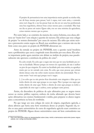 298
O projeto de permanência tem uma importância muito grande na minha vida,
me dá força mesmo para pensar, ‘você é capaz, você corre atrás, e correndo
atrás você chega lá’, e me faz pensar hoje em dia em ser uma boa profissional,
uma boa engenheira, oferecer boas coisas mesmo para a sociedade. Mas hoje
em dia eu penso até maior. Quem sabe, vou ser uma ministra da agricultura,
coisas maiores mesmo que eu penso.
Por outro lado, e ao contrário da maioria dos outros bolsistas, essa aluna afir-
mou ser “muito leve” com relação à questão do racismo. Ela achava que seus colegas
de projeto “se sentem diminuídos” por causa do racismo. Ela sabia que existe racis-
mo e preconceito contra negros no Brasil, mas acreditava que o racismo não era tão
forte como seus pares no projeto do PENESB afirmavam ser.
Antes da entrada no projeto do PENESB, nem a questão racial brasileira
nem a problemática que cerca a negritude eram discutidas por essa aluna. Ela acha-
va importante poder agora exercitar este debate no âmbito do projeto, mas parado-
xalmente não aprovava a existência da política de cotas
:
Eu acho errado. Eu acho que o negro não tem que ter uma facilidade pra en-
trar na faculdade. Mesmo porque em termos de capacidade, ele não é melhor
ou pior do que ninguém. Eu entrei na faculdade pelo meu mérito, eu agradeço
muito por eu ter entrado sem cotas. Eu acho que essas pessoas que entram
dentro dessas cotas vão sofrer muito racismo dentro da universidade. Vão es-
cutar muito “você está aqui porque você é negro.
[...] eu acho que eu não preciso ficar discutindo com ninguém e falar que eu
tenho direito de estar aqui porque eu sou negra. Não é porque sou negra que
tenho direito de estar aqui. Tenho o direito de estar aqui porque eu tenho a
capacidade de estar aqui e acabou, como qualquer outra pessoa.
Assim, ela discordava de políticas de ação afirmativa para os negros terem
acesso ao ensino público superior, embora ela tenha afirmado que deveria haver
ações afirmativas nos ensinos fundamental e médio, para preparar os alunos negros
para a concorrência na hora do vestibular.
No que tange aos seus colegas do curso de origem, engenharia agrícola, a
aluna afirmou que havia uma forte resistência desses ao projeto. Segundo ela, to-
dos os seus pares universitários do curso de engenharia agrícola eram contrários ao
projeto do PENESB. Alguns desses universitários eram até bem contundentes nas
	 Para uma discussão sobre as representações sobre cotas, mérito e democracia racial entre jovens negros
pobres, ver o artigo de Brandão (2004).
 