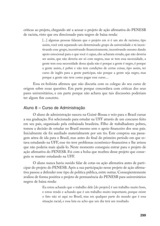299
críticas ao projeto, chegando até a acusar o projeto de ação afirmativa do PENESB
de racista, visto que era direcionado para negros de baixa renda:
[...] algumas pessoas falaram que o projeto em si é um ato de racismo, tipo
assim, você está separando um determinado grupo da universidade e tá incen-
tivando esse grupo, incentivando financeiramente, incentivando mesmo dando
apoio emocional para o que você é capaz, eles acharam errado, que não deveria
ser assim, que não deveria ser só com negros, mas se tem essa necessidade, a
gente tem essa necessidade dessa ajuda não é porque a gente é negro, é porque
a gente assim, é pobre e não tem condições de certas coisas, tipo assim, ter
curso de inglês para a gente participar, não porque a gente seja negro, mas
porque a gente não teve como pagar esse curso....
Essa ex-bolsista afirmou que não discutia com os colegas do seu curso de
origem sobre essas questões. Em parte porque concordava com críticas dos seus
pares universitários, e em parte porque não achava que tais discussões poderiam
ter algum fim concreto.
Aluno 8 – Curso de Administração
O aluno de administração nasceu na Guiné-Bissau e veio para o Brasil cursar
a sua graduação. Foi selecionado para estudar na UFF através de um concurso feito
em seu país, organizado pela embaixada brasileira. Filho de trabalhadores pobres,
tomou a decisão de estudar no Brasil mesmo sem o apoio financeiro dos seus pais.
Inicialmente ele foi auxiliado materialmente por um tio. Este comprou sua passa-
gem aérea de ida para o Brasil, mas antes do final do primeiro período em que es-
tava estudando na UFF, esse tio teve problemas econômico-financeiros e lhe avisou
que não poderia mais ajudá-lo. Neste momento conseguiu entrar para o projeto de
ação afirmativa do PENESB. Foi com a bolsa que recebeu desse projeto que conse-
guiu se manter estudando na UFF.
O aluno nunca havia ouvido falar de cotas ou ação afirmativa antes de parti-
cipar do projeto do PENESB. Após a sua participação nesse projeto de ação afirma-
tiva passou a defender esse tipo de política pública, entre outras. Conseqüentemente
avaliou de forma positiva o projeto de permanência do PENESB para universitários
negros de baixa renda:
Eu estou achando que o trabalho dele [do projeto] é um trabalho muito bom,
e estou vendo e achando que é um trabalho muito importante, porque existe
o fato não só aqui no Brasil, mas em qualquer parte do mundo que é essa
situação racial, e essa luta eu acho que um dia terá um resultado.
 