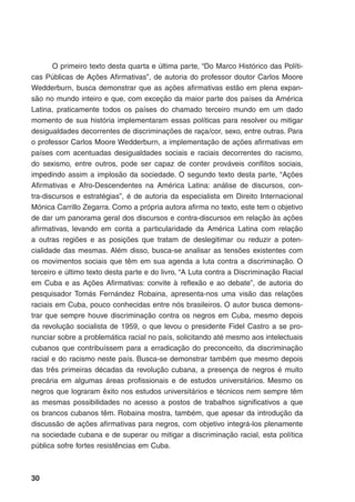 30
O primeiro texto desta quarta e última parte, “Do Marco Histórico das Políti-
cas Públicas de Ações Afirmativas”, de autoria do professor doutor Carlos Moore
Wedderburn, busca demonstrar que as ações afirmativas estão em plena expan-
são no mundo inteiro e que, com exceção da maior parte dos países da América
Latina, praticamente todos os países do chamado terceiro mundo em um dado
momento de sua história implementaram essas políticas para resolver ou mitigar
desigualdades decorrentes de discriminações de raça/cor, sexo, entre outras. Para
o professor Carlos Moore Wedderburn, a implementação de ações afirmativas em
países com acentuadas desigualdades sociais e raciais decorrentes do racismo,
do sexismo, entre outros, pode ser capaz de conter prováveis conflitos sociais,
impedindo assim a implosão da sociedade. O segundo texto desta parte, “Ações
Afirmativas e Afro-Descendentes na América Latina: análise de discursos, con-
tra-discursos e estratégias”, é de autoria da especialista em Direito Internacional
Mónica Carrillo Zegarra. Como a própria autora afirma no texto, este tem o objetivo
de dar um panorama geral dos discursos e contra-discursos em relação às ações
afirmativas, levando em conta a particularidade da América Latina com relação
a outras regiões e as posições que tratam de deslegitimar ou reduzir a poten-
cialidade das mesmas. Além disso, busca-se analisar as tensões existentes com
os movimentos sociais que têm em sua agenda a luta contra a discriminação. O
terceiro e último texto desta parte e do livro, “A Luta contra a Discriminação Racial
em Cuba e as Ações Afirmativas: convite à reflexão e ao debate”, de autoria do
pesquisador Tomás Fernández Robaina, apresenta-nos uma visão das relações
raciais em Cuba, pouco conhecidas entre nós brasileiros. O autor busca demons-
trar que sempre houve discriminação contra os negros em Cuba, mesmo depois
da revolução socialista de 1959, o que levou o presidente Fidel Castro a se pro-
nunciar sobre a problemática racial no país, solicitando até mesmo aos intelectuais
cubanos que contribuíssem para a erradicação do preconceito, da discriminação
racial e do racismo neste país. Busca-se demonstrar também que mesmo depois
das três primeiras décadas da revolução cubana, a presença de negros é muito
precária em algumas áreas profissionais e de estudos universitários. Mesmo os
negros que lograram êxito nos estudos universitários e técnicos nem sempre têm
as mesmas possibilidades no acesso a postos de trabalhos significativos a que
os brancos cubanos têm. Robaina mostra, também, que apesar da introdução da
discussão de ações afirmativas para negros, com objetivo integrá-los plenamente
na sociedade cubana e de superar ou mitigar a discriminação racial, esta política
pública sofre fortes resistências em Cuba.
 