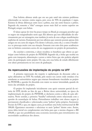 300
Esse bolsista afirmou ainda que em seu país natal não existem problemas
relacionados ao racismo contra negros, pois cerca de 95% da população é negra.
Existem lá óbvias diferenças entre ricos e pobres, mas não entre brancos e pobres.
Segundo ele, somente a “elite” consegue acesso mais fácil ao ensino superior em
Portugal, sempre com bolsas.
O aluno apesar de viver há pouco tempo no Brasil, já conseguia perceber que
os negros são marginalizados neste aqui. Ele afirmou que tem dificuldades de rela-
cionamento por ser estrangeiro, mas também já ouviu de seus colegas manifestações
explícitas de racismo. Exatamente por isso afirmou que somente possuía apenas dois
amigos em seu curso de origem. Um destes é africano, como ele, e a outra é brasilei-
ra e se preocupa muito com sua situação. Somente com estes dois pares acadêmicos
esse ex-bolsista comentava acerca de seu engajamento no projeto de permanência.
Ao concluir a entrevista, o aluno ressaltou os benefícios que obteve ao par-
ticipar como bolsista do projeto do PENESB. Segundo ele, a bolsa que recebia era
gasta com transporte, alimentação e acesso a vários livros que não poderia adquirir
antes da participação neste projeto. Ou seja, sem essa bolsa de estudo dificilmente
esse aluno permaneceria no seu curso de graduação.
As repercussões da implantação do projeto na UFF
A primeira repercussão diz respeito à capilarização da discussão sobre as
ações afirmativas na UFF. Na verdade, pelo menos nos cursos onde estudam e/ou
estudaram os universitários negros que estavam formalmente vinculados ao projeto
do PENESB, a questão foi discutida com maior ou menor intensidade, quando do
início das atividades do projeto.
O projeto foi implantado inicialmente com apoio somente parcial da rei-
toria da UFF, devido ao fato de que o Reitor dessa universidade, na época da
implementação do projeto do PENESB, se declarava contra a idéia de ação afir-
mativa. Neste sentido, a primeira “batalha” enfrentada esteve relacionada com a
questão da acumulação de bolsas. Pretendíamos trabalhar com alunos negros já
previamente classificados e selecionados como “pobres” pelos próprios Assistentes
Sociais da UFF, e que, em alguns casos, já recebiam uma bolsa institucional de R$
180,00. Queríamos encontrar e selecionar os mais “pobres” dentre estes. Assim,
nossa idéia inicial era complementar esta bolsa para que a mesma chegasse a R$
250,00, o que nos possibilitaria uma economia necessária para investimentos nas
necessidades acadêmicas dos alunos.
 