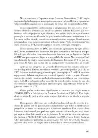 301
No entanto, tanto o Departamento de Assuntos Comunitários (DAC), órgão
responsável pelas bolsas para alunos pobres, quanto o próprio Reitor se opuseram a
tal possibilidade alegando que a acumulação de bolsas não era permitida na UFF.
Nossos argumentos a esta negativa se dirigiam para três direções: a) era ne-
cessário observar a especificidade racial e de extrema pobreza dos alunos que rece-
beriam a bolsa do projeto de ação afirmativa; b) a própria noção de ação afirmativa
pressupõe o tratamento diferencial de grupos ou indivíduos com o objetivo de levá-
los a uma melhor situação posterior na concorrência com os grupos historicamente
privilegiados e c) os recursos que seriam utilizados para a “bolsa complementar” não
eram oriundos da UFF, mas sim captados em uma instituição estrangeira.
Nossos interlocutores no DAC não conheciam a perspectiva da “ação afirma-
tiva”. Assim, realizamos três discussões, nas quais explicamos a eles o que é uma po-
lítica de ação afirmativa, bem como buscamos fazer com que os Assistentes Sociais
da UFF compreendessem a lógica e a necessidade da mesma. No entanto, o DAC
não abriu mão de exigir o cumprimento do Regimento Interno da UFF no que tan-
ge a bolsas. O Reitor por sua vez não fez qualquer intervenção favorável ao projeto.
Antes de nos dirigirmos ao Conselho Universitário para solicitar uma exce-
ção no Regimento Interno, resolvemos recorrer à Assessoria Jurídica (ASJUR) da
UFF. Foi nesta instância que ganhamos apoio para o projeto. A ASJUR autorizou
o pagamento da bolsa complementar e assim foi possível iniciar o projeto. Conside-
ramos este episódio como um ganho institucional, na medida em que conseguimos
que a ASJUR se debruçasse sobre a questão da ação afirmativa e, mais do que isto,
encontrasse os argumentos jurídicos necessários para sua justificação frente ao Re-
gimento Interno da UFF.
Outro ganho institucional significativo se construiu na relação entre o
PENESB-UFF e a Pró-Reitoria de Assuntos Acadêmicos (PROAC). Este órgão,
desde o início do projeto deu apoio a nossas iniciativas e se dispôs a negociar
conosco.
Desta parceria obtivemos um resultados fundamental que diz respeito à in-
clusão do quesito cor no questionário socioeconômico, que todos os vestibulandos
preenchem ao fazer sua inscrição para o concurso vestibular. Este dado é abso-
lutamente fundamental pois podemos agora mapear a demanda para cada curso,
por raça, e, além disto, verificar as performances de aprovação via-a-vis a deman-
da. Embora o PENESB-UFF tenha realizado em 2003 o Censo Étnico-Racial da
UFF, que localizou o percentual de alunos negros por curso na UFF, não tínhamos
qualquer idéia acerca da relação entre a demanda e a aprovação destes alunos.
 