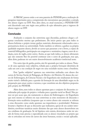 302
A PROAC passou então a ser uma parceira do PENESB para a realização de
pesquisas importantes para a compreensão dos mecanismos que presidem a entrada
dos alunos negros na UFF. Para além disto, no atual momento, o PENESB-UFF
está discutindo com este órgão uma política de ação afirmativa para o ingresso de
alunos negros na UFF.
Conclusão
Avaliando o conjunto das entrevistas aqui discutidas, podemos chegar a al-
gumas conclusões mesmo que preliminares. De início parece que para todos os
alunos-bolsistas o projeto trouxe ganhos materiais, diretamente relacionados com a
permanência destes na universidade. Todos também se referem a ganhos na própria
qualidade enquanto alunos, devido ao acesso que passaram a ter a livros, a cópias de
material bibliográfico, participação em congressos e seminários, viagens, curso de re-
dação, curso de inglês, entre outros. Assim, ao que tudo indica, os alunos afirmaram
que não somente lhes foi possível continuar com o curso de graduação, mas que,
além disto, puderam ter um maior desenvolvimento acadêmico-intelectual neste.
Um outro tipo de ganho, porém, não foi apontado por todos os alunos.Trata-
se de uma aquisição mais subjetiva, voltada para a própria formação identitária de
cada um com a sua condição de negro em uma sociedade racista como a brasileira.
Este “ganho subjetivo” apareceu nas entrevistas realizadas com alunos dos
cursos de Serviço Social, de Pedagogia, de Direito e de História. Os alunos dos cur-
sos de Enfermagem, de Ciências Sociais e de Engenharia não sinalizaram de forma
muito visível e definida para a questão da formação de uma identidade negra ou da
preparação para atuar contra o racismo, o que constituía um dos objetivos propostos
pelo projeto do PENESB.
Além disto, nem todos os alunos apontam para o conjunto de discussões co-
ordenadas pela equipe do projeto e voltadas para a questão racial no Brasil. Não pa-
rece ser por acaso que, são exatamente os alunos de Enfermagem e de Engenharia
que nem mesmo se referem em suas entrevistas as estes momentos de discussão e
formação extra-acadêmica (enquanto que os outros alunos não somente se referem
a estas discussões como ainda apontam sua importância e positividade). Podemos
levantar a hipótese de que as discussões que realizamos, apesar de seu caráter intro-
dutório, envolviam temáticas muito distantes das que estes alunos desenvolvem em
seu cotidiano de graduação. Se tal hipótese está correta, deveríamos então ter atu-
ado de forma mais precisa e especializada com os alunos vinculados ao projeto que
não se articulam em torno de cursos das áreas humanas, sociais e sociais aplicadas.
 