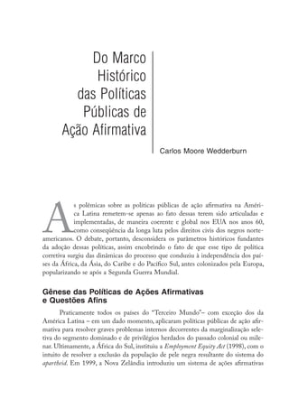 Do Marco
Histórico
das Políticas
Públicas de
Ação Afirmativa
Carlos Moore Wedderburn
A
s polêmicas sobre as políticas públicas de ação afirmativa na Améri-
ca Latina remetem-se apenas ao fato dessas terem sido articuladas e
implementadas, de maneira coerente e global nos EUA nos anos 60,
como conseqüência da longa luta pelos direitos civis dos negros norte-
americanos. O debate, portanto, desconsidera os parâmetros históricos fundantes
da adoção dessas políticas, assim encobrindo o fato de que esse tipo de política
corretiva surgiu das dinâmicas do processo que conduziu à independência dos paí-
ses da África, da Ásia, do Caribe e do Pacífico Sul, antes colonizados pela Europa,
popularizando se após a Segunda Guerra Mundial.
Gênese das Políticas de Ações Afirmativas
e Questões Afins
Praticamente todos os países do “Terceiro Mundo”– com exceção dos da
América Latina – em um dado momento, aplicaram políticas públicas de ação afir-
mativa para resolver graves problemas internos decorrentes da marginalização sele-
tiva do segmento dominado e de privilégios herdados do passado colonial ou mile-
nar. Ultimamente, a África do Sul, instituiu a Employment Equity Act (1998), com o
intuito de resolver a exclusão da população de pele negra resultante do sistema do
apartheid. Em 1999, a Nova Zelândia introduziu um sistema de ações afirmativas
 
