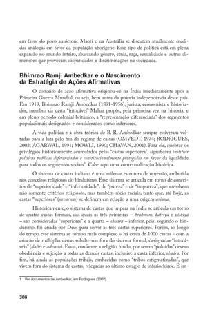 308
em favor do povo autóctone Maori e na Austrália se discutem atualmente medi-
das análogas em favor da população aborígene. Esse tipo de política está em plena
expansão no mundo inteiro, abarcando gênero, etnia, raça, sexualidade e outras di-
mensões que provocam disparidades e discriminações na sociedade.
Bhimrao Ramji Ambedkar e o Nascimento
da Estratégia de Ações Afirmativas
O conceito de ação afirmativa originou-se na Índia imediatamente após a
Primeira Guerra Mundial, ou seja, bem antes da própria independência deste país.
Em 1919, Bhimrao Ramji Ambedkar (1891-1956), jurista, economista e historia-
dor, membro da casta “intocável” Mahar propôs, pela primeira vez na história, e
em pleno período colonial britânico, a “representação diferenciada” dos segmentos
populacionais designados e considerados como inferiores.
A vida política e a obra teórica de B. R. Ambedkar sempre estiveram vol-
tadas para a luta pelo fim do regime de castas (OMVEDT, 1974; RODRIGUES,
2002; AGARWAL, 1991; MOWLI, 1990; CHAVAN, 2001). Para ele, quebrar os
privilégios historicamente acumulados pelas “castas superiores”, significava instituir
políticas públicas diferenciadas e constitucionalmente protegidas em favor da igualdade
para todos os segmentos sociais
. Cabe aqui uma contextualização histórica.
O sistema de castas indiano é uma milenar estrutura de opressão, embutida
nos conceitos religiosos do hinduísmo. Esse sistema se articula em torno de concei-
tos de “superioridade” e “inferioridade”, de “pureza” e de “impureza”, que envolvem
não somente critérios religiosos, mas também sócio-raciais, tanto que, até hoje, as
castas “superiores” (savarnas) se definem em relação a uma origem ariana.
Historicamente, o sistema de castas que impera na Índia se articula em torno
de quatro castas formais, das quais as três primeiras – brahmim, katriya e vishiya
– são consideradas “superiores” e a quarta – shudra – inferior, pois, segundo o hin-
duísmo, foi criada por Deus para servir às três castas superiores. Porém, ao longo
do tempo esse sistema se tornou mais complexo – há cerca de 1000 castas - com a
criação de múltiplas castas subalternas fora do sistema formal, designadas “intocá-
veis” (dalits e advasis). Essas, conforme a religião hindu, por serem “poluídas” devem
obediência e sujeição a todas as demais castas, inclusive a casta inferior, shudra. Por
fim, há ainda as populações tribais, conhecidas como “tribos estigmatizadas”, que
vivem fora do sistema de castas, relegadas ao último estágio de inferioridade. É im-
	 Ver documentos de Ambedkar, em Rodrigues (2002).
 