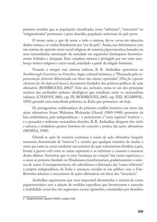 309
portante ressaltar que as populações classificadas como “inferiores”, “intocáveis” ou
“estigmatizadas” pertencem o povo dravídio, população autóctone de pele preta.
O termo casta, o que dá nome a todo o sistema, diz-se varna em sânscrito,
dialeto ariano, e se traduz literalmente por “cor da pele”. Assim, nos defrontamos com
um sistema de opressão sócio-racial-religioso de natureza pigmentocrática, baseado em
uma extraordinária atomização da sociedade em segmentos hierárquicos hermetica-
mente fechados e desiguais. Este complexo sistema é protegido por um vasto arca-
bouço teórico-religioso e sócio-racial, articulado a partir da religião hinduísta.
Visando a romper esse sistema milenar, B. R. Ambedkar apresentou ao
Southborough Committee on Franchise, órgão colonial britânico, a “Demanda pela re-
presentação eleitoral diferenciada em favor das classes oprimidas” (Plea for separate
electorate for the depressed classes), documento fundador das políticas públicas de ação
afirmativa (RODRIGUES, 2002)
. Este ato, inclusive, torna-se um dos principais
motivos dos profundos embates ideológicos que eclodiram entre os nacionalistas
indianos (CHAVAN, 2001, cap. IX; RODRIGUES, 2002, cap. XXI; AGARWAL,
1991) gerando uma exacerbada polêmica na Índia que permanece até hoje.
Os protagonistas emblemáticos do primeiro conflito histórico em torno das
ações afirmativas foram Mahatma Mohandas Ghandi (1869-1948), promotor da
luta antibritânica, pela independência – e pertencente à “casta superior” brahmin –,
e o pensador e militante nacionalista dravídio, B. R. Ambedkar, dirigente dos dalits
e adivasis, e verdadeiro genitor histórico do conceito e prática das ações afirmativas
(MOWLI, 1990).
Ghandi se opôs de maneira contumaz à noção de ação afirmativa (naquele
momento denominada de “reservas”) e insistiu que qualquer tentativa de mudar o
status quo entre as castas mediante mecanismos de ação voluntaristas dividiria o país,
levaria à guerra civil entre as castas superiores e as inferiores e causaria o massacre
destas últimas. Sustentou que só uma “mudança no coração” das castas superiores, e
o amor ao próximo fundado no Hinduísmo, transformariam gradativamente o siste-
ma de castas. Conseqüentemente, ele subordinava a libertação das “castas inferiores”
à própria independência da Índia e ameaçou suicidar-se em público caso a Grã-
Bretanha adotasse o mecanismo de ações afirmativas em favor dos “intocáveis”.
Ambedkar argumentou que seria impossível desmantelar o sistema de castas
pigmentocrático sem a adoção de medidas específicas que favorecessem a ascensão
e mobilidade social dos três segmentos sociais oprimidos, constituídos por dravídios
	 Especialmente capítulo XXXIII e página 545.
 