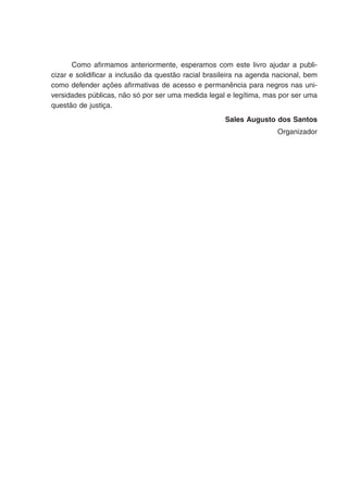 Como afirmamos anteriormente, esperamos com este livro ajudar a publi-
cizar e solidificar a inclusão da questão racial brasileira na agenda nacional, bem
como defender ações afirmativas de acesso e permanência para negros nas uni-
versidades públicas, não só por ser uma medida legal e legítima, mas por ser uma
questão de justiça.
Sales Augusto dos Santos
Organizador
 