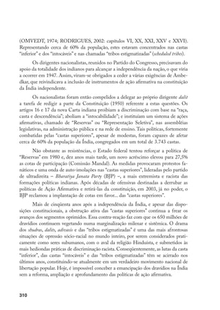 310
(OMVEDT, 1974; RODRIGUES, 2002: capítulos VI, XX, XXI, XXV e XXVI).
Representando cerca de 60% da população, estes estavam concentrados nas castas
“inferior” e dos “intocáveis” e nas chamadas “tribos estigmatizadas” (scheduled tribes).
Os dirigentes nacionalistas, reunidos no Partido do Congresso, precisavam do
apoio da totalidade dos indianos para alcançar a independência da nação, o que viria
a ocorrer em 1947. Assim, viram-se obrigados a ceder a várias exigências de Ambe-
dkar, que reivindicava a inclusão de instrumentos de ação afirmativa na constituição
da Índia independente.
Os nacionalistas foram então compelidos a delegar ao próprio dirigente dalit
a tarefa de redigir a parte da Constituição (1950) referente a estas questões. Os
artigos 16 e 17 da nova Carta indiana proibiam a discriminação com base na “raça,
casta e descendência”; aboliam a “intocabilidade”; e instituíam um sistema de ações
afirmativas, chamado de “Reservas” ou “Representação Seletiva”, nas assembléias
legislativas, na administração pública e na rede de ensino. Tais políticas, fortemente
combatidas pelas “castas superiores”, apesar de modestas, foram capazes de afetar
cerca de 60% da população da Índia, congregados em um total de 3.743 castas.
Não obstante as resistências, o Estado federal tentou reforçar a política de
“Reservas” em 1980 e, dez anos mais tarde, um novo acréscimo elevou para 27,5%
as cotas de participação (Comissão Mandal). As medidas provocaram protestos fa-
náticos e uma onda de auto-imolações nas “castas superiores”, lideradas pelo partido
de ultradireita – Bharatiya Janata Party (BJP) –, a mais extremista e racista das
formações políticas indianas. Após décadas de ofensivas destinadas a derrubar as
políticas de Ação Afirmativa e retirá-las da constituição, em 2003, já no poder, o
BJP reclamou a implantação de cotas em favor... das “castas superiores”.
Mais de cinqüenta anos após a independência da Índia, e apesar das dispo-
sições constitucionais, a obstrução ativa das “castas superiores” continua a frear os
avanços dos segmentos oprimidos. Essa contra-reação faz com que os 650 milhões de
dravídios continuem vegetando numa marginalização milenar e sistêmica. O drama
dos shudras, dalits, adivasis e das “tribos estigmatizadas” é uma das mais afrontosas
situações de opressão sócio-racial no mundo inteiro, por serem considerados prati-
camente como seres subumanos, com o aval da religião Hinduísta, e submetidos às
mais hediondas práticas de discriminação racista. Conseqüentemente, as lutas da casta
“inferior”, das castas “intocáveis” e das “tribos estigmatizadas” têm se acirrado nos
últimos anos, constituindo-se atualmente em um verdadeiro movimento nacional de
libertação popular. Hoje, é impossível conceber a emancipação dos dravídios na Índia
sem a reforma, ampliação e aprofundamento das políticas de ação afirmativa.
 