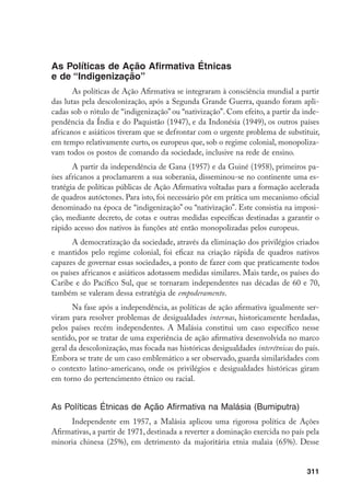 311
As Políticas de Ação Afirmativa Étnicas
e de “Indigenização”
As políticas de Ação Afirmativa se integraram à consciência mundial a partir
das lutas pela descolonização, após a Segunda Grande Guerra, quando foram apli-
cadas sob o rótulo de “indigenização” ou “nativização”. Com efeito, a partir da inde-
pendência da Índia e do Paquistão (1947), e da Indonésia (1949), os outros países
africanos e asiáticos tiveram que se defrontar com o urgente problema de substituir,
em tempo relativamente curto, os europeus que, sob o regime colonial, monopoliza-
vam todos os postos de comando da sociedade, inclusive na rede de ensino.
A partir da independência de Gana (1957) e da Guiné (1958), primeiros pa-
íses africanos a proclamarem a sua soberania, disseminou-se no continente uma es-
tratégia de políticas públicas de Ação Afirmativa voltadas para a formação acelerada
de quadros autóctones. Para isto, foi necessário pôr em prática um mecanismo oficial
denominado na época de “indigenização” ou “nativização”. Este consistia na imposi-
ção, mediante decreto, de cotas e outras medidas específicas destinadas a garantir o
rápido acesso dos nativos às funções até então monopolizadas pelos europeus.
A democratização da sociedade, através da eliminação dos privilégios criados
e mantidos pelo regime colonial, foi eficaz na criação rápida de quadros nativos
capazes de governar essas sociedades, a ponto de fazer com que praticamente todos
os países africanos e asiáticos adotassem medidas similares. Mais tarde, os países do
Caribe e do Pacífico Sul, que se tornaram independentes nas décadas de 60 e 70,
também se valeram dessa estratégia de empoderamento.
Na fase após a independência, as políticas de ação afirmativa igualmente ser-
viram para resolver problemas de desigualdades internas, historicamente herdadas,
pelos países recém independentes. A Malásia constitui um caso específico nesse
sentido, por se tratar de uma experiência de ação afirmativa desenvolvida no marco
geral da descolonização, mas focada nas históricas desigualdades interétnicas do país.
Embora se trate de um caso emblemático a ser observado, guarda similaridades com
o contexto latino-americano, onde os privilégios e desigualdades históricas giram
em torno do pertencimento étnico ou racial.
As Políticas Étnicas de Ação Afirmativa na Malásia (Bumiputra)
Independente em 1957, a Malásia aplicou uma rigorosa política de Ações
Afirmativas, a partir de 1971, destinada a reverter a dominação exercida no país pela
minoria chinesa (25%), em detrimento da majoritária etnia malaia (65%). Desse
 