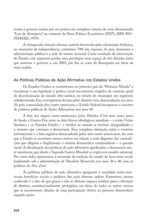 312
modo, o governo malaio pôs em prática um complexo sistema de cotas denominado
“Leis de Bumiputra” no contexto da Nova Política Econômica (NEP), (BIN MO-
HAMAD, 1970).
A enriquecida minoria chinesa, outrora favorecida pela colonização britânica,
no momento da independência, controlava 70% das riquezas do país, dominava a
administração pública e a rede de ensino nacional. Como resultado da intervenção
do Estado, este segmento perdeu seus privilégios num espaço de três décadas, êxito
que motivou o governo a, em 2003, pôr fim às cotas do Bumiputra em favor da
etnia malaia.
As Políticas Públicas de Ação Afirmativa nos Estados Unidos
Os Estados Unidos se converteram no primeiro país do “Primeiro Mundo” a
incorporar à sua legislação e prática social mecanismos surgidos do contexto geral
de descolonização do mundo afro-asiático, no intuito de emancipar um segmento
subalternizado. Em conseqüência da luta pelos direitos civis, desencadeada nos anos
50, pela comunidade afro-norte-americana, o Estado Federal incorporou o conceito
de políticas públicas de Ações Afirmativas nos anos 60.
A luta dos negros norte-americanos pelos Direitos Civis teve como pano
de fundo a Guerra Fria entre os dois blocos ideológicos mundiais – a então União
Soviética e os Estados Unidos – e revelou ao mundo as terríveis desigualdades e
o racismo que corroíam a democracia. Essa complexa interação, entre o contexto
internacional e a luta orgânica desencadeada pelos afro-norte-americanos, fez com
que o Estado se mostrasse menos omisso em relação à mais flagrante das contradi-
ções que afligiam e fragilizavam o sistema democrático estadunidense – a questão
racial. A oficialização das políticas de ação afirmativa aprofundou a democracia nor-
te-americana, que desde a Segunda Guerra Mundial se erigira em modelo universal.
Por outro lado, representou a retomada da tradição do estado de bem-estar social,
implantado sob a administração de Theodore Roosevelt, nos anos 30 e 40, com as
políticas do New Deal.
As políticas públicas de ação afirmativa agregaram à sociedade norte-ame-
ricana benefícios sociais e políticos das mais diversas ordens. Entretanto, menos
conhecido é o fato de que graças a elas se abriram espaços inéditos para a obtenção
de direitos, constitucionalmente protegidos, em favor de todos os outros setores
que se encontravam alijados de uma participação efetiva no processo democrático
naquela nação.
 