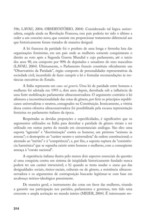 314
596; LAVAU, 2004; OBSERVATÓRIO, 2004). Considerando tal lógica univer-
salista, surgida ainda na Revolução Francesa, esse país poderia ter sido o último a
ceder a um conceito novo, que consiste em proporcionar tratamento diferencial aos
que historicamente foram tratados de maneira desigual.
A lei francesa da paridade foi o produto de uma longa e ferrenha luta das
organizações feministas, em um país onde as mulheres somente conquistaram o
direito ao voto após a Segunda Guerra Mundial e cujo parlamento, até o início
dos anos 90, era composto por 90% de deputados e senadores do sexo masculino
(LAVAU, 2004). Ultimamente, o Parlamento francês constituiu oficialmente um
“Observatório da Paridade”, órgão composto de personalidades representativas da
sociedade civil, incumbido de fazer cumprir a lei e formular recomendações às ins-
tâncias executivas do Estado.
A Itália representa um caso sui generis. Uma lei de paridade entre homens e
mulheres foi adotada em 1993 e, dois anos depois, derrubada sob a influência de
uma forte mobilização parlamentar ultraconservadora. O argumento contrário à lei
afirmava a inconstitucionalidade das cotas de gênero, por ferir os princípios republi-
canos universalistas e neutros, consagrados na Constituição. Ironicamente, a vitória
dessa contra-ofensiva ultraconservadora foi possibilitada pela escassa representação
feminina no parlamento italiano da época.
Respeitadas as devidas proporções e especificidades, é significativo que os
argumentos utilizados na Itália para derrubar a paridade de gênero viriam a ser
utilizado em outras partes do mundo em circunstanciais análogas. São eles: uma
suposta “agressão” e “discriminação” contra os homens; um pretenso “sexismo às
avessas”; o desrespeito ao “caráter neutro e universalista” da ordem constitucional; o
atentado ao “mérito” e à “competência”; e, por fim, a suposta ruptura da “coexistên-
cia harmônica” que se supunha existir entre homens e mulheres, com a conseqüente
ameaça à “coesão nacional”.
A experiência italiana ilustra pelo menos dois aspectos essenciais da questão:
a) uma conquista contra um sistema de iniqüidade historicamente fundado nunca
poderá ter um caráter irreversível; e b) quando se tenta mudar o status quo das
desigualdades sociais, étnico-raciais, culturais ou de gênero, a resistência ultracon-
servadora e os argumentos de contraposição buscarão legitimar-se com base em
arcabouço teórico-ideológico preexistente.
De maneira geral, o instrumento das cotas em favor das mulheres, visando
a garantir sua participação nos partidos, parlamentos e governos, tem tido uma
crescente e ampla aceitação no mundo inteiro (MEIER, 2004). É interessante res-
 