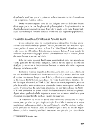 317
dessa brecha histórica é que se organizaram as lutas concretas de afro-descendentes
e de indígenas na América Latina.
Deste contexto surgiram, tanto do lado indígena como do lado afro-descen-
dente, as propostas em prol da aplicação de políticas públicas de ações afirmativas na
América Latina como estratégia capaz de reverter o quadro sócio-racial de marginali-
zação e discriminações seculares exercidas contra esses dois segmentos populacionais.
Respostas às Ações Afirmativas na América Latina
Como visto antes, existe no continente uma opinião pública favorável ao me-
canismo das cotas baseadas no gênero. Contudo, encontramos uma resistência orgâ-
nica às políticas de mesma natureza em favor dos 150 milhões de afro-descendentes,
e não menos de 130 milhões de indígenas, na América Latina. A mera menção de
cotas em favor desses dois grupos provoca uma verdadeira cruzada contrária, vinda
dos mais diversos setores da sociedade.
Cabe perguntar o porquê da diferença na aceitação de cotas para as mulheres
e cotas para afro-descendentes e indígenas. Trata-se de uma oposição às cotas em
si? Quais poderiam ser os determinantes da maior ou menor tolerância a depender
do grupo social em questão?
Embora se continue negando, a América Latina, como um todo, está imersa
em uma realidade sócio-cultural historicamente racializada, e mesmo passados cerca
de cento e oitenta anos dos processos de independência, o continente não consegue
se desprender dos tentáculos engendrados no ventre da escravização racial dos po-
vos de origem africana (SANTOS, 2001)
. Arrasados na sua própria terra, trazidos
pela força militar a este continente, e submetidos durante quase quatro séculos aos
campos de concentração da escravatura, atualmente os afro-descendentes na Améri-
ca Latina apresentam os piores índices de desenvolvimento humano do planeta.
Apesar desse quadro desolador erguem-se vozes com crescente sonoridade, para
denunciar quaisquer tímidas medidas reparatórias sugeridas.
Os defensores do status quo racial latino-americano concentram sua argu-
mentação na premissa de que a implementação de medidas étnico-raciais seletivas
resultará em rachaduras no edifício da coexistência inter-racial harmônica, a qual su-
põem prevalecer na América Latina em contraposição ao resto do mundo. Segun-
do estes, existiria um excepcionalismo baseado na miscigenação que caracterizaria
	 Especialmente os capítulos 4 a 6.
 