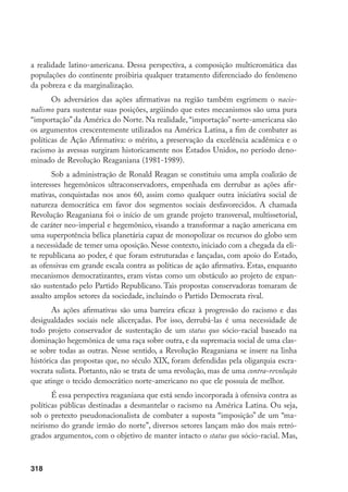 318
a realidade latino-americana. Dessa perspectiva, a composição multicromática das
populações do continente proibiria qualquer tratamento diferenciado do fenômeno
da pobreza e da marginalização.
Os adversários das ações afirmativas na região também esgrimem o nacio-
nalismo para sustentar suas posições, argüindo que estes mecanismos são uma pura
“importação” da América do Norte. Na realidade, “importação” norte-americana são
os argumentos crescentemente utilizados na América Latina, a fim de combater as
políticas de Ação Afirmativa: o mérito, a preservação da excelência acadêmica e o
racismo às avessas surgiram historicamente nos Estados Unidos, no período deno-
minado de Revolução Reaganiana (1981-1989).
Sob a administração de Ronald Reagan se constituiu uma ampla coalizão de
interesses hegemônicos ultraconservadores, empenhada em derrubar as ações afir-
mativas, conquistadas nos anos 60, assim como qualquer outra iniciativa social de
natureza democrática em favor dos segmentos sociais desfavorecidos. A chamada
Revolução Reaganiana foi o início de um grande projeto transversal, multissetorial,
de caráter neo-imperial e hegemônico, visando a transformar a nação americana em
uma superpotência bélica planetária capaz de monopolizar os recursos do globo sem
a necessidade de temer uma oposição. Nesse contexto, iniciado com a chegada da eli-
te republicana ao poder, é que foram estruturadas e lançadas, com apoio do Estado,
as ofensivas em grande escala contra as políticas de ação afirmativa. Estas, enquanto
mecanismos democratizantes, eram vistas como um obstáculo ao projeto de expan-
são sustentado pelo Partido Republicano. Tais propostas conservadoras tomaram de
assalto amplos setores da sociedade, incluindo o Partido Democrata rival.
As ações afirmativas são uma barreira eficaz à progressão do racismo e das
desigualdades sociais nele alicerçadas. Por isso, derrubá-las é uma necessidade de
todo projeto conservador de sustentação de um status quo sócio-racial baseado na
dominação hegemônica de uma raça sobre outra, e da supremacia social de uma clas-
se sobre todas as outras. Nesse sentido, a Revolução Reaganiana se insere na linha
histórica das propostas que, no século XIX, foram defendidas pela oligarquia escra-
vocrata sulista. Portanto, não se trata de uma revolução, mas de uma contra-revolução
que atinge o tecido democrático norte-americano no que ele possuía de melhor.
É essa perspectiva reaganiana que está sendo incorporada à ofensiva contra as
políticas públicas destinadas a desmantelar o racismo na América Latina. Ou seja,
sob o pretexto pseudonacionalista de combater a suposta “imposição” de um “ma-
neirismo do grande irmão do norte”, diversos setores lançam mão dos mais retró-
grados argumentos, com o objetivo de manter intacto o status quo sócio-racial. Mas,
 