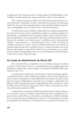 320
al, regido pela estrita observância de um código implícito de subalternidade e supe-
rioridade, o modelo rapidamente atinge seus limites e exibe sua face repressiva.
Essa complexa situação, que implica uma imbricação permanente entre os se-
tores dominantes e dominados, recebeu a eufemística denominação de “democracia
racial”. Ou seja, uma ordem pigmentocrática, responsável pela produção de precon-
ceitos e desigualdades, que tem tudo de racial e nada de democrático.
A extraordinária transversalidade e plasticidade das sociedades pigmentocrá-
ticas são fontes de uma enorme capacidade de resistência às mudanças orgânicas. A
durabilidade e a estabilidade dessas sociedades, obtidas através de relações cliente-
listas de dependência e de um paternalismo típico das sociedades patriarcais pré-in-
dustriais, são mantidas a um altíssimo preço: o imobilismo social; o obscurantismo
cultural; o conservadorismo; e o desmoronamento ético e moral. No limite, tais
condições garantem um estado crônico de subdesenvolvimento social baseado na
ignorância generalizada entre as próprias elites e na criação permanente de massas
humanas que vegetam na mais abissal miséria. É com essa situação que as estraté-
gias de combate às desigualdades, entre elas as ações afirmativas, estão destinadas a
se defrontar em toda a América Latina.
As Lições do Abolicionismo do Século XIX
Em termos históricos, a iniqüidade sócio-racial latino-americana resulta da
escravidão racial dos povos africanos e, conseqüentemente, das condições gerais que
presidiram a abolição desse sistema singular no hemisfério (SANTOS, 2001: espe-
cialmente caps. 3 e 4).
A transição da escravidão agro-comercial para o modo de produção capitalis-
ta industrial foi, talvez, a única experiência traumática comum às elites dirigentes de
todos os países do hemisfério no século XIX. Ela foi um processo de vida ou morte
para jovens nações independentes, começando com a revolução e independência do
Haiti, em 1804, passando pelas guerras independentistas latino-americanas, a partir
de 1820, a Guerra Civil norte-americana, de 1861 a 1865, e encerrando com o pro-
cesso abolicionista brasileiro de 1888.
A destruição da escravatura no Haiti pelos próprios escravos negros represen-
ta um modelo sui generis de abolição revolucionária que levou a população de ori-
gem africana ao poder. Porém, no hemisfério, a transição para o trabalho assalariado
se deu segundo três processos diferentes dos quais um só correspondeu aos anseios
das populações afro-americanas. A comparação entre os processos de abolição nor-
 