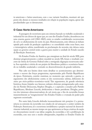 321
te-americano e latino-americano, com a sua variante brasileira, mostrará até que
ponto eles deram os mesmos resultados em relação às populações negras, apesar das
peculiaridades que os demarcaram.
O Caso Norte-Americano
A passagem do escravismo para um sistema baseado no trabalho assalariado e
industrial foi um divisor de águas que, no caso dos Estados Unidos, desembocou em
uma cruenta guerra civil (1861-1865), entre os estados confederados escravocratas
do sul e os abolicionistas do norte do país. Historicamente, estes últimos já tinham
optado pelo modo de produção capitalista e se consolidado sobre essas bases, mas
a intransigência sulista, manifestada na proclamação da secessão, não deixou outra
opção ao governo central senão a guerra para manter a unidade do Estado nascido
da Revolução Americana.
Os Estados Unidos da América, que emergiram no final do século XIX, para
dominar progressivamente a ordem mundial no século XX, foram o resultado con-
creto da vitória do Governo Federal sobre a retrógrada oligarquia escravocrata sulis-
ta. Isso equivaleu à vitória de um projeto de liberalismo político e econômico basea-
do no trabalho assalariado e centrado no desenvolvimento da grande indústria.
Não cabe nos limites deste texto detalhar os acontecimentos que determi-
naram o sucesso das forças progressistas, representadas pelo Partido Republicano
da época. Entretanto, convém examinar, no momento que antecede a guerra, os
argumentos dos abolicionistas contra os dos escravocratas sulistas, defensores do
status quo sócio-político-econômico-racial. Tais argumentos, de grande relevância
histórica, foram forjados nos famosos embates eleitorais protagonizados pelo sena-
dor do Partido Democrata, Stephen Douglas, e o aspirante a senador pelo Partido
Republicano, Abraham Lincoln, abolicionista e futuro presidente. Douglas, porta-
voz dos interesses ultraconservadores do sul, temia que o fim da escravidão levasse
inexoravelmente ao “enegrecimento” dos Estados Unidos e à tomada do poder pelo
segmento escravizado.
Por outro lado, Lincoln defendia incansavelmente três posições: i) a perma-
nência ou extensão da escravidão nos estados do sul ameaçava o caráter unitário da
Federação Americana; ii) o escravismo inviabilizava o projeto nacional de desenvol-
vimento industrial, ao mesmo tempo em que aprisionava as forças criativas da nação
no obscurantismo moral e nas idéias surgidas da escravidão; e iii) a proliferação da
escravidão, com seus usos e modos ultrapassados, impediria os Estados Unidos de
 