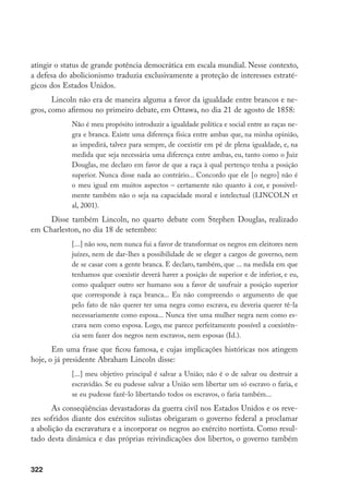 322
atingir o status de grande potência democrática em escala mundial. Nesse contexto,
a defesa do abolicionismo traduzia exclusivamente a proteção de interesses estraté-
gicos dos Estados Unidos.
Lincoln não era de maneira alguma a favor da igualdade entre brancos e ne-
gros, como afirmou no primeiro debate, em Ottawa, no dia 21 de agosto de 1858:
Não é meu propósito introduzir a igualdade política e social entre as raças ne-
gra e branca. Existe uma diferença física entre ambas que, na minha opinião,
as impedirá, talvez para sempre, de coexistir em pé de plena igualdade, e, na
medida que seja necessária uma diferença entre ambas, eu, tanto como o Juiz
Douglas, me declaro em favor de que a raça à qual pertenço tenha a posição
superior. Nunca disse nada ao contrário... Concordo que ele [o negro] não é
o meu igual em muitos aspectos – certamente não quanto à cor, e possivel-
mente também não o seja na capacidade moral e intelectual (LINCOLN et
al, 2001).
Disse também Lincoln, no quarto debate com Stephen Douglas, realizado
em Charleston, no dia 18 de setembro:
[...] não sou, nem nunca fui a favor de transformar os negros em eleitores nem
juízes, nem de dar-lhes a possibilidade de se eleger a cargos de governo, nem
de se casar com a gente branca. E declaro, também, que ... na medida em que
tenhamos que coexistir deverá haver a posição de superior e de inferior, e eu,
como qualquer outro ser humano sou a favor de usufruir a posição superior
que corresponde à raça branca... Eu não compreendo o argumento de que
pelo fato de não querer ter uma negra como escrava, eu deveria querer tê-la
necessariamente como esposa... Nunca tive uma mulher negra nem como es-
crava nem como esposa. Logo, me parece perfeitamente possível a coexistên-
cia sem fazer dos negros nem escravos, nem esposas (Id.).
Em uma frase que ficou famosa, e cujas implicações históricas nos atingem
hoje, o já presidente Abraham Lincoln disse:
[...] meu objetivo principal é salvar a União; não é o de salvar ou destruir a
escravidão. Se eu pudesse salvar a União sem libertar um só escravo o faria, e
se eu pudesse fazê-lo libertando todos os escravos, o faria também...
As conseqüências devastadoras da guerra civil nos Estados Unidos e os reve-
zes sofridos diante dos exércitos sulistas obrigaram o governo federal a proclamar
a abolição da escravatura e a incorporar os negros ao exército nortista. Como resul-
tado desta dinâmica e das próprias reivindicações dos libertos, o governo também
 