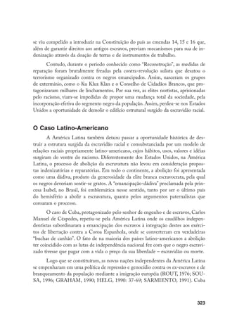 323
se viu compelido a introduzir na Constituição do país as emendas 14, 15 e 16 que,
além de garantir direitos aos antigos escravos, previam mecanismos para sua de in-
denização através da doação de terras e de instrumentos de trabalho.
Contudo, durante o período conhecido como “Reconstrução”, as medidas de
reparação foram brutalmente freadas pela contra-revolução sulista que desatou o
terrorismo organizado contra os negros emancipados. Assim, nasceram os grupos
de extermínio, como o Ku Klux Klan e o Conselho de Cidadãos Brancos, que pro-
tagonizaram milhares de linchamentos. Por sua vez, as elites nortistas, aprisionadas
pelo racismo, viam-se impedidas de propor uma mudança total da sociedade, pela
incorporação efetiva do segmento negro da população. Assim, perdeu-se nos Estados
Unidos a oportunidade de demolir o edifício estrutural surgido da escravidão racial.
O Caso Latino-Americano
A América Latina também deixou passar a oportunidade histórica de des-
truir a estrutura surgida da escravidão racial e consubstanciada por um modelo de
relações raciais propriamente latino-americano, cujos hábitos, usos, valores e idéias
surgiram do ventre do racismo. Diferentemente dos Estados Unidos, na América
Latina, o processo de abolição da escravatura não levou em consideração propos-
tas indenizatórias e reparatórias. Em todo o continente, a abolição foi apresentada
como uma dádiva, produto da generosidade da elite branca escravocrata, pela qual
os negros deveriam sentir-se gratos. A “emancipação-dádiva” proclamada pela prin-
cesa Isabel, no Brasil, foi emblemática nesse sentido, tanto por ser o último país
do hemisfério a abolir a escravatura, quanto pelos argumentos paternalistas que
coroaram o processo.
O caso de Cuba, protagonizado pelo senhor de engenho e de escravos, Carlos
Manuel de Céspedes, repetiu-se pela América Latina onde os caudilhos indepen-
dentistas subordinaram a emancipação dos escravos à integração destes aos exérci-
tos de libertação contra a Coroa Espanhola, onde se converteram em verdadeiras
“buchas de canhão”. O fato de na maioria dos países latino-americanos a abolição
ter coincidido com as lutas de independência nacional fez com que o negro escravi-
zado tivesse que pagar com a vida o preço da sua liberdade – escravidão ou morte.
Logo que se constituíram, as novas nações independentes da América Latina
se empenharam em uma política de repressão e genocídio contra os ex-escravos e de
branqueamento da população mediante a imigração européia (ROUT, 1976; SOU-
SA, 1996; GRAHAM, 1990; HELG, 1990: 37-69; SARMIENTO, 1991). Cuba
 