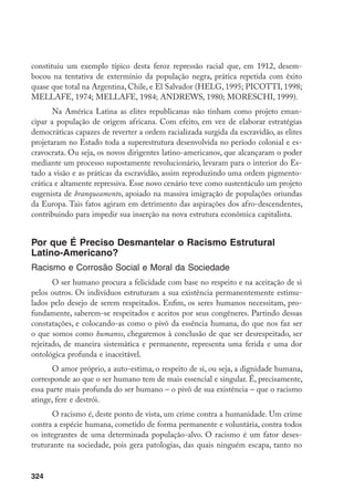 324
constituiu um exemplo típico desta feroz repressão racial que, em 1912, desem-
bocou na tentativa de extermínio da população negra, prática repetida com êxito
quase que total na Argentina, Chile, e El Salvador (HELG, 1995; PICOTTI, 1998;
MELLAFE, 1974; MELLAFE, 1984; ANDREWS, 1980; MORESCHI, 1999).
Na América Latina as elites republicanas não tinham como projeto eman-
cipar a população de origem africana. Com efeito, em vez de elaborar estratégias
democráticas capazes de reverter a ordem racializada surgida da escravidão, as elites
projetaram no Estado toda a superestrutura desenvolvida no período colonial e es-
cravocrata. Ou seja, os novos dirigentes latino-americanos, que alcançaram o poder
mediante um processo supostamente revolucionário, levaram para o interior do Es-
tado a visão e as práticas da escravidão, assim reproduzindo uma ordem pigmento-
crática e altamente repressiva. Esse novo cenário teve como sustentáculo um projeto
eugenista de branqueamento, apoiado na massiva imigração de populações oriundas
da Europa. Tais fatos agiram em detrimento das aspirações dos afro-descendentes,
contribuindo para impedir sua inserção na nova estrutura econômica capitalista.
Por que É Preciso Desmantelar o Racismo Estrutural
Latino-Americano?
Racismo e Corrosão Social e Moral da Sociedade
O ser humano procura a felicidade com base no respeito e na aceitação de si
pelos outros. Os indivíduos estruturam a sua existência permanentemente estimu-
lados pelo desejo de serem respeitados. Enfim, os seres humanos necessitam, pro-
fundamente, saberem-se respeitados e aceitos por seus congêneres. Partindo dessas
constatações, e colocando-as como o pivô da essência humana, do que nos faz ser
o que somos como humanos, chegaremos à conclusão de que ser desrespeitado, ser
rejeitado, de maneira sistemática e permanente, representa uma ferida e uma dor
ontológica profunda e inaceitável.
O amor próprio, a auto-estima, o respeito de si, ou seja, a dignidade humana,
corresponde ao que o ser humano tem de mais essencial e singular. É, precisamente,
essa parte mais profunda do ser humano – o pivô de sua existência – que o racismo
atinge, fere e destrói.
O racismo é, deste ponto de vista, um crime contra a humanidade. Um crime
contra a espécie humana, cometido de forma permanente e voluntária, contra todos
os integrantes de uma determinada população-alvo. O racismo é um fator deses-
truturante na sociedade, pois gera patologias, das quais ninguém escapa, tanto no
 