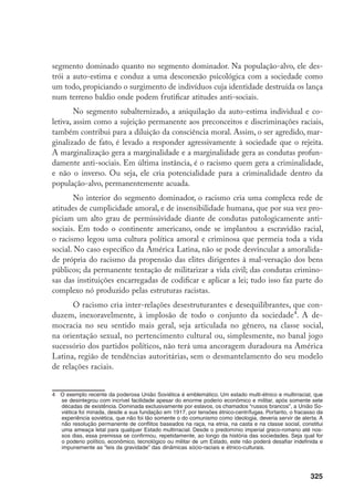 325
segmento dominado quanto no segmento dominador. Na população-alvo, ele des-
trói a auto-estima e conduz a uma desconexão psicológica com a sociedade como
um todo, propiciando o surgimento de indivíduos cuja identidade destruída os lança
num terreno baldio onde podem frutificar atitudes anti-sociais.
No segmento subalternizado, a aniquilação da auto-estima individual e co-
letiva, assim como a sujeição permanente aos preconceitos e discriminações raciais,
também contribui para a diluição da consciência moral. Assim, o ser agredido, mar-
ginalizado de fato, é levado a responder agressivamente à sociedade que o rejeita.
A marginalização gera a marginalidade e a marginalidade gera as condutas profun-
damente anti-sociais. Em última instância, é o racismo quem gera a criminalidade,
e não o inverso. Ou seja, ele cria potencialidade para a criminalidade dentro da
população-alvo, permanentemente acuada.
No interior do segmento dominador, o racismo cria uma complexa rede de
atitudes de cumplicidade amoral, e de insensibilidade humana, que por sua vez pro-
piciam um alto grau de permissividade diante de condutas patologicamente anti-
sociais. Em todo o continente americano, onde se implantou a escravidão racial,
o racismo legou uma cultura política amoral e criminosa que permeia toda a vida
social. No caso específico da América Latina, não se pode desvincular a amoralida-
de própria do racismo da propensão das elites dirigentes à mal-versação dos bens
públicos; da permanente tentação de militarizar a vida civil; das condutas crimino-
sas das instituições encarregadas de codificar e aplicar a lei; tudo isso faz parte do
complexo nó produzido pelas estruturas racistas.
O racismo cria inter-relações desestruturantes e desequilibrantes, que con-
duzem, inexoravelmente, à implosão de todo o conjunto da sociedade
. A de-
mocracia no seu sentido mais geral, seja articulada no gênero, na classe social,
na orientação sexual, no pertencimento cultural ou, simplesmente, no banal jogo
sucessório dos partidos políticos, não terá uma ancoragem duradoura na América
Latina, região de tendências autoritárias, sem o desmantelamento do seu modelo
de relações raciais.
	 O exemplo recente da poderosa União Soviética é emblemático. Um estado multi-étnico e multirracial, que
se desintegrou com incrível facilidade apesar do enorme poderio econômico e militar, após somente sete
décadas de existência. Dominada exclusivamente por eslavos, os chamados “russos brancos”, a União So-
viética foi minada, desde a sua fundação em 1917, por tensões étnico-centrífugas. Portanto, o fracasso da
experiência soviética, que não foi tão somente o do comunismo como ideologia, deveria servir de alerta. A
não resolução permanente de conflitos baseados na raça, na etnia, na casta e na classe social, constitui
uma ameaça letal para qualquer Estado multirracial. Desde o predomínio imperial greco-romano até nos-
sos dias, essa premissa se confirmou, repetidamente, ao longo da história das sociedades. Seja qual for
o poderio político, econômico, tecnológico ou militar de um Estado, este não poderá desafiar indefinida e
impunemente as “leis da gravidade” das dinâmicas sócio-raciais e étnico-culturais.
 