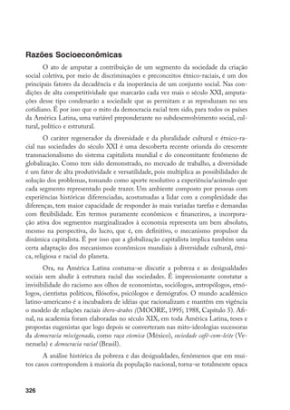 326
Razões Socioeconômicas
O ato de amputar a contribuição de um segmento da sociedade da criação
social coletiva, por meio de discriminações e preconceitos étnico-raciais, é um dos
principais fatores da decadência e da inoperância de um conjunto social. Nas con-
dições de alta competitividade que marcarão cada vez mais o século XXI, amputa-
ções desse tipo condenarão a sociedade que as permitam e as reproduzam no seu
cotidiano. É por isso que o mito da democracia racial tem sido, para todos os países
da América Latina, uma variável preponderante no subdesenvolvimento social, cul-
tural, político e estrutural.
O caráter regenerador da diversidade e da pluralidade cultural e étnico-ra-
cial nas sociedades do século XXI é uma descoberta recente oriunda do crescente
transnacionalismo do sistema capitalista mundial e do concomitante fenômeno de
globalização. Como tem sido demonstrado, no mercado de trabalho, a diversidade
é um fator de alta produtividade e versatilidade, pois multiplica as possibilidades de
solução dos problemas, tomando como aporte resolutivo a experiência/acúmulo que
cada segmento representado pode trazer. Um ambiente composto por pessoas com
experiências históricas diferenciadas, acostumadas a lidar com a complexidade das
diferenças, tem maior capacidade de responder às mais variadas tarefas e demandas
com flexibilidade. Em termos puramente econômicos e financeiros, a incorpora-
ção ativa dos segmentos marginalizados à economia representa um bem absoluto,
mesmo na perspectiva, do lucro, que é, em definitivo, o mecanismo propulsor da
dinâmica capitalista. É por isso que a globalização capitalista implica também uma
certa adaptação dos mecanismos econômicos mundiais à diversidade cultural, étni-
ca, religiosa e racial do planeta.
Ora, na América Latina costuma-se discutir a pobreza e as desigualdades
sociais sem aludir à estrutura racial das sociedades. É impressionante constatar a
invisibilidade do racismo aos olhos de economistas, sociólogos, antropólogos, etnó-
logos, cientistas políticos, filósofos, psicólogos e demógrafos. O mundo acadêmico
latino-americano é a incubadora de idéias que racionalizam e mantêm em vigência
o modelo de relações raciais ibero-árabes ((MOORE, 1995; 1988, Capítulo 5). Afi-
nal, na academia foram elaboradas no século XIX, em toda América Latina, teses e
propostas eugenistas que logo depois se converteram nas mito-ideologias sucessoras
da democracia miscigenada, como raça cósmica (México), sociedade café-com-leite (Ve-
nezuela) e democracia racial (Brasil).
A análise histórica da pobreza e das desigualdades, fenômenos que em mui-
tos casos correspondem à maioria da população nacional, torna-se totalmente opaca
 