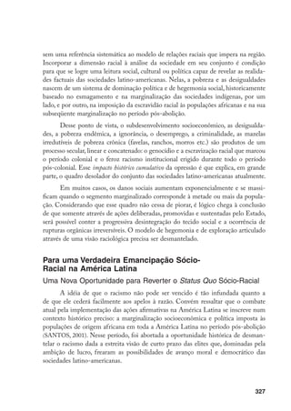 327
sem uma referência sistemática ao modelo de relações raciais que impera na região.
Incorporar a dimensão racial à análise da sociedade em seu conjunto é condição
para que se logre uma leitura social, cultural ou política capaz de revelar as realida-
des factuais das sociedades latino-americanas. Nelas, a pobreza e as desigualdades
nascem de um sistema de dominação política e de hegemonia social, historicamente
baseado no esmagamento e na marginalização das sociedades indígenas, por um
lado, e por outro, na imposição da escravidão racial às populações africanas e na sua
subseqüente marginalização no período pós-abolição.
Desse ponto de vista, o subdesenvolvimento socioeconômico, as desigualda-
des, a pobreza endêmica, a ignorância, o desemprego, a criminalidade, as mazelas
irredutíveis de pobreza crônica (favelas, ranchos, morros etc.) são produtos de um
processo secular, linear e concatenado: o genocídio e a escravização racial que marcou
o período colonial e o feroz racismo institucional erigido durante todo o período
pós-colonial. Esse impacto histórico cumulativo da opressão é que explica, em grande
parte, o quadro desolador do conjunto das sociedades latino-americanas atualmente.
Em muitos casos, os danos sociais aumentam exponencialmente e se massi-
ficam quando o segmento marginalizado corresponde à metade ou mais da popula-
ção. Considerando que esse quadro não cessa de piorar, é lógico chega à conclusão
de que somente através de ações deliberadas, promovidas e sustentadas pelo Estado,
será possível conter a progressiva desintegração do tecido social e a ocorrência de
rupturas orgânicas irreversíveis. O modelo de hegemonia e de exploração articulado
através de uma visão raciológica precisa ser desmantelado.
Para uma Verdadeira Emancipação Sócio-
Racial na América Latina
Uma Nova Oportunidade para Reverter o Status Quo Sócio-Racial
A idéia de que o racismo não pode ser vencido é tão infundada quanto a
de que ele cederá facilmente aos apelos à razão. Convém ressaltar que o combate
atual pela implementação das ações afirmativas na América Latina se inscreve num
contexto histórico preciso: a marginalização socioeconômica e política imposta às
populações de origem africana em toda a América Latina no período pós-abolição
(SANTOS, 2001). Nesse período, foi abortada a oportunidade histórica de desman-
telar o racismo dada a estreita visão de curto prazo das elites que, dominadas pela
ambição de lucro, frearam as possibilidades de avanço moral e democrático das
sociedades latino-americanas.
 