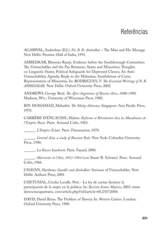 331
Referências
AGARWAL, Sudarshan (Ed.). Dr. B. R. Ambedkar – The Man and His Message.
New Delhi: Prentice-Hall of India, 1991.
AMBEDKAR, Bhimrao Ramji. Evidence before the Southborough Committee;
The Untouchables and the Pax Britannic; States and Minorities; Thoughts
on Linguistic States; Political Safeguards for Depressed Classes; An Anti-
Untouchability Agenda; Reply to the Mahatma; Annihilation of Caste;
Representation of Minorities. In: RODRIGUES, V. The Essential Writings of B. R.
AMBEDKAR. New Delhi: Oxford University Press, 2002.
ANDREWS, George Reid. The Afro-Argentines of Buenos Aires, 1800-1900.
Madison, Wis.: University of Wisconsin Press, 1980.
BIN MOHAMAD, Mahathir. The Malay dilemma. Singapore: Asia Pacific Press,
1970.
CARRÈRE D’ENCAUSSE, Helene. Reforme et Révolution chez les Musulmans de
l’Empire Russe. Paris: Armand Colin, 1963.
______. L’Empire Eclaté. Paris: Flammarion, 1978.
______. Central Asia, a study of Russian Rule. New York: Colombia University
Press, 1990.
______. La Russie Inachevée. Paris: Fayard, 2000.
______. Marxisme et l’Asie, 1853-1964 (con Stuart R. Schram). Paris: Armand
Colin, 1966.
CHAVAN, Sheshrao. Gandhi and Ambedkar: Saviours of Untouchables. New
Delhi: Authors Press, 2001.
CHETUMAL, Cecília Lavalle. Perú - La ley de cuotas favorece la
participación de la mujer en la política. In: Revista Somos Mujeres, 2003, www.
democraciaparitaria. com/article.php3?id1article=60.2/07/2004.
DAVIS, David Brion. The Problem of Slavery In: Western Culture. London:
Oxford University Press, 1988.
 