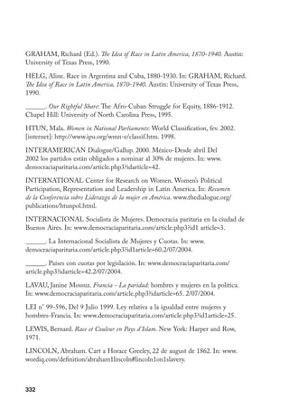332
GRAHAM, Richard (Ed.). The Idea of Race in Latin America, 1870-1940. Austin:
University of Texas Press, 1990.
HELG, Aline. Race in Argentina and Cuba, 1880-1930. In: GRAHAM, Richard.
The Idea of Race in Latin America, 1870-1940. Austin: University of Texas Press,
1990.
______. Our Rightful Share: The Afro-Cuban Struggle for Equity, 1886-1912.
Chapel Hill: University of North Carolina Press, 1995.
HTUN, Mala. Women in National Parliaments: World Classification, fev. 2002.
[internet]: http://www.ipu.org/wmn-e/classif.htm. 1998.
InterAmerican Dialogue/Gallup. 2000. México-Desde abril Del
2002 los partidos están obligados a nominar al 30% de mujeres. In: www.
democraciaparitaria.com/article.php3?idarticle=42.
INTERNATIONAL Center for Research on Women. Women’s Political
Participation, Representation and Leadership in Latin America. In: Resumen
de la Conferencia sobre Liderazgo de la mujer en América. www.thedialogue.org/
publications/htunpol.html.
INTERNACIONAL Socialista de Mujeres. Democracia paritaria en la ciudad de
Buenos Aires. In: www.democraciaparitaria.com/article.php3?id1 article=3.
______. La Internacional Socialista de Mujeres y Cuotas. In: www.
democraciaparitaria.com/article.php3?id1article=60.2/07/2004.
______. Países con cuotas por legislación. In: www.democraciaparitaria.com/
article.php3?idarticle=42.2/07/2004.
LAVAU, Janine Mossuz. Francia - La paridad: hombres y mujeres en la política.
In: www.democraciaparitaria.com/article.php3?idarticle=65. 2/07/2004.
LEI n° 99-596, Del 9 Julio 1999. Ley relativa a la igualdad entre mujeres y
hombres-Francia. In: www.democraciaparitaria.com/article.php3?id1article=25.
LEWIS, Bernard. Race et Couleur en Pays d’Islam. New York: Harper and Row,
1971.
LINCOLN, Abraham. Cart a Horace Greeley, 22 de august de 1862. In: www.
wordiq.com/definition/abraham1lincoln#lincoln1on1slavery.
 