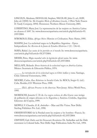 333
LINCOLN, Abraham; DOUGLAS, Stephen; NICOLAY, John G. ed.; HAY,
John ed. [1858]. In: The Complete Works of Abraham Lincoln, 3 (New York: Francis
D. Tandy Company, 1894). Permission: Northern Illinois University, 2001.
LUBERTINO, Maria José. La representación de las mujeres en América Latina
no alcanza el 16%”. In: www.democraciaparitaria.com/article.php3id1article=93.
2/07/2004.
M’BOKOLO, Elikia. Afrique Noire: Histoire et Civilisation. Paris: Hatier, 1995.
MASINI, José. La esclavitud negra en la República Argentina - Epoca
Independiente. In: Revista de la Junta de Estudios Históricos 1 (1) : 136-61.
MAYA, Rafael. Las cuotas de los partidos en el mundo. In: www.democraciaparitaria.
com/article.php3?id1article=58.2/7/2004.
MEIER, Petra. Mapa mundial sobre la legislación oficial cuotas. In: www.
democraciaparitaria.com/article.php3?id1article=65.2/07/2004.
MELLAFE, Rolando. Breve historia de la esclavitud negra en América Latina.
México: Secretaría de Educación Pública, 1974.
______. La introducción de la esclavitud negra en Chile: trafico y rutas. Santiago,
Chile: Editorial Universitaria, 1984.
MOORE, Carlos. Race Relations in Socialist Cuba. In: ROCA, Sergio G. (ed.).
Cuba. Boulder, CO: Westview Press, 1988.
______. (Ed.). African Presence in the Americas. New Jersey: Africa World Press,
1995.
MORESCHI, Jeanette C. D. de. Los negros esclavos de Alta Gracia: caso testigo
de población de origen africano en la Argentina y América. Córdoba, Argentina:
Ediciones del Copista, 1999.
MOWLI, V. Chandra. B. R. Ambedkar – Man and His Vision. New Delhi:
Sterling Publishers Pvt. Ltd., 1990.
Observatorio de la Paridad entre las mujeres y los hombres -Francia. In:
www.democraciaparitaria.com/article.php3?id1article=42.2/07/2004.
OMVEDT, Gail. Dalits and the Democratic Revolution: Dr. Ambedkar and the Dalit
movement in Colonial India. New Delhi: Sage Publications India Pvt. Ltd., 1994.
 