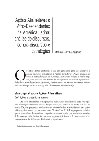Ações Afirmativas e
Afro-Descendentes
na América Latina:
análise de discursos,
contra-discursos e
estratégias Mónica Carrillo Zegarra
O
objetivo destas anotações
é dar um panorama geral dos discursos e
contra-discursos em relação às “ações afirmativas” (AAs), levando em
conta a particularidade da América Latina com relação a outras regi-
ões, e as posições que tratam de deslegitimar ou reduzir a potenciali-
dade deste tipo de políticas. Ademais, analisar-se-ão as tensões existentes com os
movimentos que têm em sua agenda a luta contra a discriminação.
Marco geral sobre Ações Afirmativas
Definições e questionamentos
As ações afirmativas como proposta política dos movimentos para consegui-
rem mudanças estruturais ante as desigualdades, concretizam-se desde começos do
século XX, em processos revolucionários desenvolvidos principalmente em países
asiáticos, africanos e centro-americanos. Na América do Sul, as propostas políticas
que se enquadram dentro dessa categoria são concretizadas por movimentos sociais
de luta contra a discriminação, com uma importante influência do movimento afro-
estadunidense de defesa dos direitos civis e políticos.
	 Traduzido do espanhol por Beatriz Canabrava.
 