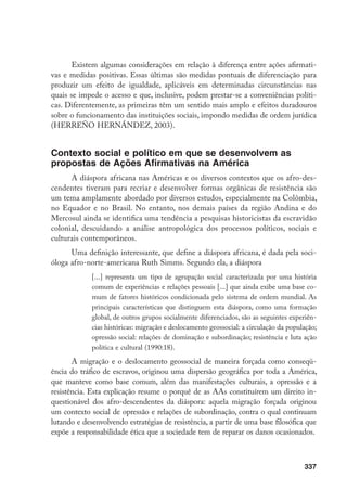 337
Existem algumas considerações em relação à diferença entre ações afirmati-
vas e medidas positivas. Essas últimas são medidas pontuais de diferenciação para
produzir um efeito de igualdade, aplicáveis em determinadas circunstâncias nas
quais se impede o acesso e que, inclusive, podem prestar-se a conveniências políti-
cas. Diferentemente, as primeiras têm um sentido mais amplo e efeitos duradouros
sobre o funcionamento das instituições sociais, impondo medidas de ordem jurídica
(HERREÑO HERNÁNDEZ, 2003).
Contexto social e político em que se desenvolvem as
propostas de Ações Afirmativas na América
A diáspora africana nas Américas e os diversos contextos que os afro-des-
cendentes tiveram para recriar e desenvolver formas orgânicas de resistência são
um tema amplamente abordado por diversos estudos, especialmente na Colômbia,
no Equador e no Brasil. No entanto, nos demais países da região Andina e do
Mercosul ainda se identifica uma tendência a pesquisas historicistas da escravidão
colonial, descuidando a análise antropológica dos processos políticos, sociais e
culturais contemporâneos.
Uma definição interessante, que define a diáspora africana, é dada pela soci-
óloga afro-norte-americana Ruth Simms. Segundo ela, a diáspora
[...] representa um tipo de agrupação social caracterizada por uma história
comum de experiências e relações pessoais [...] que ainda exibe uma base co-
mum de fatores históricos condicionada pelo sistema de ordem mundial. As
principais características que distinguem esta diáspora, como uma formação
global, de outros grupos socialmente diferenciados, são as seguintes experiên-
cias históricas: migração e deslocamento geossocial: a circulação da população;
opressão social: relações de dominação e subordinação; resistência e luta ação
política e cultural (1990:18).
A migração e o deslocamento geossocial de maneira forçada como conseqü-
ência do tráfico de escravos, originou uma dispersão geográfica por toda a América,
que manteve como base comum, além das manifestações culturais, a opressão e a
resistência. Esta explicação resume o porquê de as AAs constituírem um direito in-
questionável dos afro-descendentes da diáspora: aquela migração forçada originou
um contexto social de opressão e relações de subordinação, contra o qual continuam
lutando e desenvolvendo estratégias de resistência, a partir de uma base filosófica que
expõe a responsabilidade ética que a sociedade tem de reparar os danos ocasionados.
 
