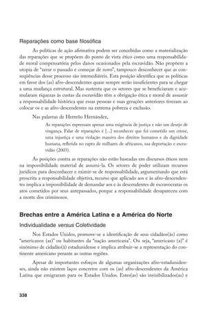 338
Reparações como base filosófica
As políticas de ação afirmativa podem ser concebidas como a materialização
das reparações que se propõem do ponto de vista ético como uma responsabilida-
de moral compensatória pelos danos ocasionados pela escravidão. Não propõem a
utopia de “zerar o passado e começar de novo”, tampouco desconhecer que as con-
seqüências desse processo são irremediáveis. Esta posição identifica que as políticas
em favor dos (as) afro-descendentes quase sempre serão insuficientes para se chegar
a uma mudança estrutural. Mas sustenta que os setores que se beneficiaram e acu-
mularam riquezas às custas da escravidão têm a obrigação ética e moral de assumir
a responsabilidade histórica que essas pessoas e suas gerações anteriores tiveram ao
colocar os e as afro-descendentes na extrema pobreza e exclusão.
Nas palavras de Herreño Hernández,
As reparações expressam apenas uma exigência de justiça e não um desejo de
vingança. Falar de reparações é [...] reconhecer que foi cometido um crime,
uma injustiça e uma violação massiva dos direitos humanos e da dignidade
humana, refletida no rapto de milhares de africanos, sua deportação e escra-
vidão (2003).
As posições contra as reparações não estão baseadas em discursos éticos nem
na impossibilidade material de assumi-la. Os setores de poder utilizam recursos
jurídicos para desconhecer e eximir-se de responsabilidade, argumentando que está
proscrita a responsabilidade objetiva, recurso que aplicado aos e às afro-descenden-
tes implica a impossibilidade de demandar aos e às descendentes de escravocratas os
atos cometidos por seus antepassados, porque a responsabilidade desapareceu com
a morte dos criminosos.
Brechas entre a América Latina e a América do Norte
Individualidade versus Coletividade
Nos Estados Unidos, promove-se a identificação de seus cidadãos(ãs) como
“americanos (as)” ou habitantes da “nação americana”. Ou seja, “americano (a)” é
sinônimo de cidadão(ã) estadunidense e implica atribuir-se a representação do con-
tinente americano perante as outras regiões.
Apesar de importantes esforços de algumas organizações afro-estaduniden-
ses, ainda não existem laços concretos com os (as) afro-descendentes da América
Latina que emigraram para os Estados Unidos. Estes(as) são invisibilizados(as) e
 