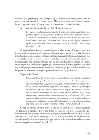 339
colocados (as) geralmente sob a categoria de latinos ou centro-americanos, sem re-
conhecer-se sua ascendência étnica e racial. Não se trata só de um desconhecimento
do (da) migrante latino (a); tampouco há interesse em conhecê-los (as).
A pensadora afro-estadunidense Bell Hooks destaca que
[...] para as mulheres negras também é mais fácil muitas vezes falar sobre
gênero e ignorar a classe, porque muitas de nós não nos liberamos do nos-
so apoio ao capitalismo e de nosso anseio de luxos. Creio que uma coisa
é desfrutar da boa vida, da beleza e das coisas, e outra muito diferente é
apoiar o assassinato de outras pessoas para poder ter um belo carro e outros
caprichos (1995).
O nacionalismo dos afro-estadunidenses implica a sua afirmação como parte
de uma nação, mas com a afirmação da diferença, como estratégia de visibilização e
de mobilidade social, sendo as políticas públicas coadjuvantes transcendentais em suas
possibilidades de desenvolvimento. A necessidade de inclusão não está colocada através
da mestiçagem, mas sim da interação que os afro-estadunidenses devem ter com as
outras nações que conformam a população estadunidense. Isto não significa que nesse
país se reconheça a existência da diversidade imigrante, já que se exalta a diversidade
dos povos de ascendência européia que o conformaram congenitamente.
Segundo Bell Hooks,
Como estratégia de sobrevivência, o nacionalismo negro aflora à superfície
com mais força quando a expropriação cultural branca da cultura negra ame-
aça descontextualizá-la, e, com isso, apagar o conhecimento do contexto his-
tórico e social específico da experiência dos negros, a partir da qual surgem
os produtos culturais e estilos distintivos dos negros. No entanto, a maioria
dos intelectuais brancos que escrevem críticas relativas à cultura negra não vê
as dimensões construtivas do nacionalismo negro e até tendem a vê-lo como
um essencialismo ingênuo, arraigado em noções de pureza étnica semelhantes
às suposições racistas dos brancos. O nacionalismo negro é mais um gesto de
impotência que um sinal de resistência crítica (HOOKS, 1990:27-31).
O debate propõe diversas posições dentro do movimento e está demarcado
por realidades e processos históricos distintos, onde os (as) afro-descendentes po-
dem ser parte dos sistemas econômicos e políticos através da mobilidade e inclusão
racial em um contexto de mestiçagem; ou da afirmação como nação baseada em
uma identidade afro-descendente, que por sua vez coloca um alto nível de autode-
terminação política, econômica e cultural.
 