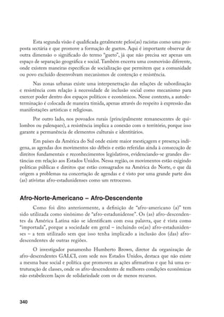 340
Esta segunda visão é qualificada geralmente pelos(as) racistas como uma pro-
posta sectária e que promove a formação de guetos. Aqui é importante observar de
outra dimensão o significado do termo “gueto”, já que não precisa ser apenas um
espaço de separação geográfica e social. Também encerra uma cosmovisão diferente,
onde existem maneiras específicas de socialização que permitem que a comunidade
ou povo excluído desenvolvam mecanismos de contenção e resistência.
Nas zonas urbanas existe uma interpenetração das relações de subordinação
e resistência com relação à necessidade de inclusão social como mecanismo para
exercer poder dentro dos espaços políticos e econômicos. Nesse contexto, a autode-
terminação é colocada de maneira tímida, apenas através do respeito à expressão das
manifestações artísticas e religiosas.
Por outro lado, nos povoados rurais (principalmente remanescentes de qui-
lombos ou palenques), a resistência implica a conexão com o território, porque isso
garante a permanência de elementos culturais e identitários.
Em países da América do Sul onde existe maior mestiçagem e presença indí-
gena, as agendas dos movimentos são débeis e estão referidas ainda à consecução de
direitos fundamentais e reconhecimentos legislativos, evidenciando-se grandes dis-
tâncias em relação aos Estados Unidos. Nessa região, os movimentos estão exigindo
políticas públicas e direitos que estão consagrados na América do Norte, o que dá
origem a problemas na concertação de agendas e é visto por uma grande parte dos
(as) ativistas afro-estadunidenses como um retrocesso.
Afro-Norte-Americano – Afro-Descendente
Como foi dito anteriormente, a definição de “afro-americano (a)” tem
sido utilizada como sinônimo de “afro-estadunidense”. Os (as) afro-descenden-
tes da América Latina não se identificam com essa palavra, que é vista como
“importada”, porque a sociedade em geral – incluindo os(as) afro-estaduniden-
ses – a tem utilizado sem que isso tenha implicado a inclusão dos (das) afro-
descendentes de outras regiões.
O investigador panamenho Humberto Brown, diretor da organização de
afro-descendentes GALCI, com sede nos Estados Unidos, destaca que não existe
a mesma base social e política que promoveu as ações afirmativas e que há uma es-
truturação de classes, onde os afro-descendentes de melhores condições econômicas
não estabelecem laços de solidariedade com os de menos recursos.
 