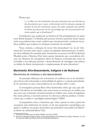 341
Destaca que,
[...] os filhos (as) dos beneficiários das ações afirmativas dos anos 60, hoje em
dia, desconhecem que o acesso a determinado nível de educação, emprego, foi
produto da luta dos movimentos negros. Isto pelas campanhas dos partidos
de direita, que dizem que isso foi um privilégio que não necessariamente me-
reciam aqueles que se beneficiaram”
.
Consideramos que atualmente na América do Sul, principalmente em países
como Brasil, Equador e Colômbia, pelo processo histórico particular destas nações,
existe uma poderosa base social e política que está promovendo a existência de po-
líticas públicas que resultem em mudanças estruturais da sociedade.
Nesse contexto, a utilização do termo “afro-descendente” em vez de “afro-
americano” encontra maior apoio e espaço na população latinoamericana. A utiliza-
ção desta definição foi assumida pelos movimentos no processo da III Conferência
Mundial contra o Racismo. Este termo aponta claramente que a ascendência afri-
cana nas Américas foi conseqüência direta da diáspora ocasionada pelo crime da
escravidão e sua utilização permite o desenvolvimento de estratégias mais efetivas
no âmbito do direito internacional e a implementação de ações afirmativas
.
Movimento Afro-Descendente, Indígena e de Mulheres
Movimentos de mulheres e afro-descendentes
As principais diferenças dos movimentos de mulheres com os de reivindica-
ções étnicas estão relacionadas à universalidade do gênero e à suposta particularida-
de da raça/etnia, ou seja, à transcendência de um enfoque sobre o outro.
A investigadora peruana Rocío Silva Santiesteban refere que uma ação afir-
mativa “não deveria ser entendida como uma exceção às normas por ser mulher, mas
sim como uma construção normativa baseada na mulher como centro da legislação.
Em outras palavras, é necessário precisar nos discursos culturais, jurídicos e institu-
cionais que a mulher é o paradigma epistemológico” (2003).
A pesquisadora critica o feminismo que “volta a pensar no tema a partir das
concepções mais tradicionais do mesmo, ou de uma perspectiva antropológica que
iguala as mulheres aos grupos minoritários que pretendem uma política da diferen-
ça dentro do multiculturalismo” (id.).
	 Entrevista concedida para fins deste trabalho, em julho de 2005.
	 Informe do Seminário Regional sobre os Afro-Descendentes nas Américas (La Ceiba, Honduras, 21 a 24
de março de 2002) http://www.unhchr.ch/huridocda/huridocda.nsf
 