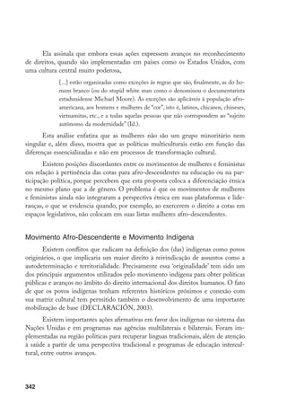 342
Ela assinala que embora essas ações expressem avanços no reconhecimento
de direitos, quando são implementadas em países como os Estados Unidos, com
uma cultura central muito poderosa,
[...] estão organizadas como exceções às regras que são, finalmente, as do ho-
mem branco (ou do stupid white man como o denominou o documentarista
estadunidense Michael Moore). As exceções são aplicáveis à população afro-
americana, aos homens e mulheres de “cor”, isto é, latinos, chicanos, chineses,
vietnamitas, etc., e a todas aquelas pessoas que não correspondem ao “sujeito
autônomo da modernidade” (Id.).
Esta análise enfatiza que as mulheres não são um grupo minoritário nem
singular e, além disso, mostra que as políticas multiculturais estão em função das
diferenças essencializadas e não em processos de transformação cultural.
Existem posições discordantes entre os movimentos de mulheres e feministas
em relação à pertinência das cotas para afro-descendentes na educação ou na par-
ticipação política, porque percebem que esta proposta coloca a diferenciação étnica
no mesmo plano que a de gênero. O problema é que os movimentos de mulheres
e feministas ainda não integraram a perspectiva étnica em suas plataformas e lide-
ranças, o que se evidencia quando, por exemplo, ao exercerem o direito a cotas em
espaços legislativos, não colocam em suas listas mulheres afro-descendentes.
Movimento Afro-Descendente e Movimento Indígena
Existem conflitos que radicam na definição dos (das) indígenas como povos
originários, o que implicaria um maior direito à reivindicação de assuntos como a
autodeterminação e territorialidade. Precisamente essa ‘originalidade’ tem sido um
dos principais argumentos utilizados pelo movimento indígena para obter políticas
públicas e avanços no âmbito do direito internacional dos direitos humanos. O fato
de que os povos indígenas tenham referentes históricos próximos e conexão com
sua matriz cultural tem permitido também o desenvolvimento de uma importante
mobilização de base (DECLARACIÓN, 2003).
Existem importantes ações afirmativas em favor dos indígenas no sistema das
Nações Unidas e em programas nas agências multilaterais e bilaterais. Foram im-
plementadas na região políticas para recuperar línguas tradicionais, além de atenção
à saúde a partir de uma perspectiva tradicional e programas de educação intercul-
tural, entre outros avanços.
 