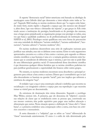 345
A suposta “democracia racial” latino-americana está baseada na ideologia da
mestiçagem como híbrido ideal que demonstra a inter-relação entre todas as “ra-
ças”. Segundo McConahay, os racistas modernos dizem que “os negros estão lutan-
do muito forte, muito rápido e chegando a espaços que eles mesmos não desejam”
e, além disso, “que suas táticas e demandas são injustas”, e que graças às AAs estão
tendo acesso a instituições de prestígio, beneficiando-se do prestígio das mesmas,
mas a longo prazo prejudicando as organizações porque esse prestígio se reduz, uma
vez que baixa a qualidade acadêmica ou de profissionalização da instituição (apud
HAYES et al, 2001). Psicólogos sociais qualificam esta nova forma de preconceito
com uma variedade de definições: “racismo simbólico”, “racismo ambivalente”, “neo-
racismo”, “racismo adverso” e “racismo moderno” (Id.).
Os racistas modernos desenvolvem uma série de explicações racionais para
justificar suas atitudes, mas não se definem como racistas. Entre os sutis argumentos
apresentados, encontra-se a crítica à luta contra o racismo, pois segundo os últimos
estudos científicos a raça humana é uma só e a variação genética existente entre hu-
manos que se consideram de diferentes raças é mínima, e por isso não se pode falar
de uma diferenciação genética racial. O transcendental dessa descoberta científica
é que desmorona qualquer última fortaleza que os racistas científicos poderiam ter
para justificar geneticamente a superioridade dos brancos sobre outros grupos.
No entanto, os racistas modernos encontram nessa descoberta o principal ar-
gumento para criticar a luta contra o racismo. Dizem que é contraditório que os (as)
afro-descendentes se baseiem na questão “racial”, pois isso implica que reforcem a
existência da categoria “raça”.
A verdade é que a raça é uma construção cultural e simbólica que encontra na
socialização e no imaginário coletivo o espaço para sua reprodução e que necessita
tornar-se visível para ser desconstruída.
As estruturas de dominação têm várias dimensões. Segundo o sociólogo
Max Weber, existem três. A primeira, que ele denomina de “objetiva”, consiste
nas relações de classe que se estabelecem entre as pessoas que, convivendo em
um mesmo contexto, têm poder aquisitivo para pagar uma melhor educação e
alimentação que outras. Nesta situação aparece a definição de “classe alta” e “classe
baixa”, e a primeira estabelece uma comparação sobre a outra, com base em crité-
rios concretos e mensuráveis.
A outra dimensão é a “subjetiva”, que se refere ao “status” diferenciado da
“classe” mencionada anteriormente. O status é o estilo de vida determinado pela
 