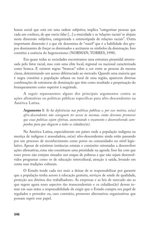 346
honra social que está em uma ordem subjetiva; implica “categorizar pessoas que
cada um conhece, de que ouviu falar [...] a etnicidade e as ‘relações raciais’ se alojam
nesta dimensão subjetiva, categorizada e estereotipada de relações raciais”. Outra
importante dimensão é a que ele denomina de “match” que é a habilidade dos gru-
pos dominantes de forçar os dominados a aceitarem os símbolos da dominação. Isso
constitui a essência do hegemonismo (NORMAN; TORRES, 1998).
Em quase todas as sociedades encontramos uma estrutura piramidal atraves-
sada pelo fator racial, mas com uma elite local, regional ou nacional caracterizada
como branca. E existem regras “brancas” sobre a cor entre as pessoas da mesma
classe, determinando um acesso diferenciado ao mercado. Quando uma maioria que
é negra constitui a população urbana ou rural de uma região, aparecem diversas
combinações de estruturas de dominação que têm como resultado a perpetuação do
branqueamento como superior à negritude.
A seguir repassaremos alguns dos principais argumentos contra as
ações afirmativas ou políticas públicas específicas para afro-descendentes na
América Latina.
Argumento 1: Se há deficiências nas políticas públicas e, por esse motivo, os(as)
afro-descendentes não conseguem ter acesso às mesmas, então devemos promover
que essas políticas sejam efetivas, aumentando o orçamento e desenvolvendo cam-
panhas para que cheguem a todos os cidadãos(ãs).
Na América Latina, especialmente em países onde a população indígena ou
mestiça de indígena é avassaladora, os(as) afro-descendentes ainda estão passando
por um processo de reconhecimento como povos ou comunidades no nível legis-
lativo. Apesar de existirem instâncias estatais e comissões orientadas a desenvolver
ações afirmativas, estas não constituem uma prioridade na agenda. Isso faz com que
esses povos não estejam situados nos mapas de pobreza e que não sejam desenvol-
vidos programas como os de educação intercultural, atenção à saúde, levando em
conta suas tradições culturais.
O Estado tende cada vez mais a deixar de se responsabilizar por garantir
que a população tenha acesso à educação gratuita, serviços de saúde de qualidade,
proteção aos direitos dos trabalhadores. As empresas e as leis de mercado são as
que regem agora esses aspectos tão transcendentais e os cidadãos(ãs) devem to-
mar em suas mãos a responsabilidade de exigir que o Estado cumpra seu papel de
regulador e provedor ou, caso contrário, promover alternativas organizativas que
possam suprir esse papel.
 