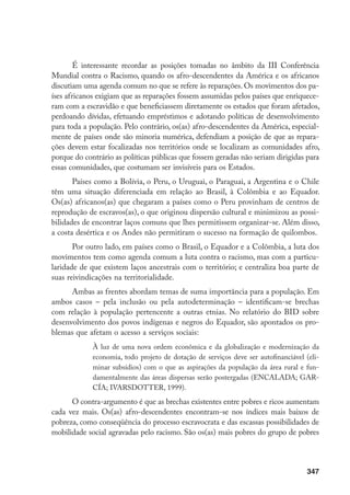 347
É interessante recordar as posições tomadas no âmbito da III Conferência
Mundial contra o Racismo, quando os afro-descendentes da América e os africanos
discutiam uma agenda comum no que se refere às reparações. Os movimentos dos pa-
íses africanos exigiam que as reparações fossem assumidas pelos países que enriquece-
ram com a escravidão e que beneficiassem diretamente os estados que foram afetados,
perdoando dívidas, efetuando empréstimos e adotando políticas de desenvolvimento
para toda a população. Pelo contrário, os(as) afro-descendentes da América, especial-
mente de países onde são minoria numérica, defendiam a posição de que as repara-
ções devem estar focalizadas nos territórios onde se localizam as comunidades afro,
porque do contrário as políticas públicas que fossem geradas não seriam dirigidas para
essas comunidades, que costumam ser invisíveis para os Estados.
Países como a Bolívia, o Peru, o Uruguai, o Paraguai, a Argentina e o Chile
têm uma situação diferenciada em relação ao Brasil, à Colômbia e ao Equador.
Os(as) africanos(as) que chegaram a países como o Peru provinham de centros de
reprodução de escravos(as), o que originou dispersão cultural e minimizou as possi-
bilidades de encontrar laços comuns que lhes permitissem organizar-se. Além disso,
a costa desértica e os Andes não permitiram o sucesso na formação de quilombos.
Por outro lado, em países como o Brasil, o Equador e a Colômbia, a luta dos
movimentos tem como agenda comum a luta contra o racismo, mas com a particu-
laridade de que existem laços ancestrais com o território; e centraliza boa parte de
suas reivindicações na territorialidade.
Ambas as frentes abordam temas de suma importância para a população. Em
ambos casos – pela inclusão ou pela autodeterminação – identificam-se brechas
com relação à população pertencente a outras etnias. No relatório do BID sobre
desenvolvimento dos povos indígenas e negros do Equador, são apontados os pro-
blemas que afetam o acesso a serviços sociais:
À luz de uma nova ordem econômica e da globalização e modernização da
economia, todo projeto de dotação de serviços deve ser autofinanciável (eli-
minar subsídios) com o que as aspirações da população da área rural e fun-
damentalmente das áreas dispersas serão postergadas (ENCALADA; GAR-
CÍA; IVARSDOTTER, 1999).
O contra-argumento é que as brechas existentes entre pobres e ricos aumentam
cada vez mais. Os(as) afro-descendentes encontram-se nos índices mais baixos de
pobreza, como conseqüência do processo escravocrata e das escassas possibilidades de
mobilidade social agravadas pelo racismo. São os(as) mais pobres do grupo de pobres
 