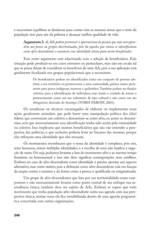 348
e necessitam equilibrar as distâncias para contar com as mesmas armas que o resto da
população tem para sair da pobreza e alcançar melhor qualidade de vida.
Argumento 2: As AAs podem promover o oportunismo de pessoas que não correspon-
dem aos povos ou grupos discriminados, pois há aqueles que nunca se identificaram
como afro-descendentes e assumem essa identidade étnica para serem beneficiados.
Este outro argumento está relacionado com a seleção de beneficiários. Esta
situação pode produzir-se em casos extremos ou particulares, mas não em escala tal
que se possa deixar de considerar os benefícios de uma AA, pois a sua aplicação está
geralmente focalizada nos grupos populacionais que a necessitam:
Os beneficiários podem ser identificados como um conjunto de pessoas ads-
tritas a um território ou pertencentes a uma comunidade, prática muito perti-
nente para povos indígenas, marrons e quilombos.Também podem ser fixados
critérios para a identificação de indivíduos, mas tendo o cuidado de tomar o
pertencimento como um ato voluntário de tipo cultural e não como um ato
obrigatório derivado do fenótipo (TORES PARODI, 2003).
Os estudiosos ou técnicos encarregados de elaborar ou implementar essas
ações geralmente assinalam que pode haver uma manipulação política dos (das)
líderes que convencem um coletivo a denominar-se como afro, ou assim os denomi-
nam, sem que necessariamente essa identificação tenha sido aceita pela comunidade
ou coletivo. Isso implicaria que existem beneficiários que não vão entender a pers-
pectiva das políticas, o que inclusive poderia levar ao fracasso das mesmas, porque
elas reforçam uma identidade que eles recusam.
Os movimentos reconhecem que o tema da identidade é complexo, pois nós,
seres humanos, temos múltiplas identidades; e a escolha de uma não implica a nega-
ção de outra. Ou seja, podemos levantar a luta do movimento afro e ao mesmo tempo
feminista ou homossexual e isso não deve significar contraposições nem conflitos.
Embora no caso de afro-descendente como identidade é preciso apontar um aspecto
afirmativo, mas outro reativo, pois a definição como afro-descendente está em função
da reação contra o racismo e da forma como a pessoa é qualificada ou estigmatizada.
Um grupo de afro-descendentes que luta por sua territorialidade como cam-
poneses e não necessariamente levanta como ponto central de seu enfoque sua as-
cendência étnica, também deve ser sujeito de AAs. Embora se espere que todo
movimento que tenha população afro-descendente nutra sua agenda com sua pers-
pectiva étnica, muitas vezes ela fica invisibilizada dentro de uma agenda programá-
tica concertada com outras organizações.
 