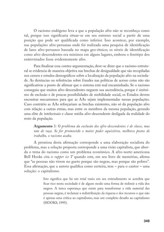 349
O racismo endógeno leva a que a população afro não se reconheça como
tal, porque isso significaria situar-se em seu entorno social a partir de uma
posição que pode ser qualificada como inferior. Isso acontece, por exemplo,
nas populações afro-peruanas onde foi realizada uma pesquisa de identificação
de lares afro-peruanos baseada no mapa geo-étnico; os níveis de identificação
como afro-descendentes era mínimos em alguns lugares, embora o fenótipo dos
entrevistados fosse evidentemente afro.
Para finalizar essa contra-argumentação, deve-se dizer que o racismo estrutu-
ral se evidencia de maneira objetiva nas brechas de desigualdade que são recopiladas
nos censos e estudos demográficos sobre a localização da população afro na socieda-
de. As denúncias ou referências sobre fraudes nas políticas de acesso cotas não são
significativas a ponto de afirmar que o sistema está mal encaminhado. Se o racismo
conseguiu que muitos afro-descendentes neguem sua ascendência, porque é sinôni-
mo de exclusão e de poucas possibilidades de mobilidade social, os Estados devem
encontrar mecanismos para que as AAs sejam implementadas nessas populações.
Caso contrário as AAs reforçariam as brechas existentes, não só da população afro
com relação a outras etnias, mas entre os membros da mesma população, gerando
uma elite de intelectuais e classe média afro-descendente desligada da realidade do
resto da população.
Argumento 3: O problema da exclusão dos afro-descendentes é de classe, mas
não de raça. Se for promovido o maior poder aquisitivo, melhores postos de
trabalho, o racismo acaba.
A premissa desta afirmação corresponde a uma elaboração socialista do
problema, mas a solução proposta corresponde a uma visão capitalista, que abor-
da o tema do racismo como um problema econômico. A afro-norte-americana
Bell Hooks cita o rapper ice T quando este, em seu livro de memórias, afirma
que “as pessoas não vivem no gueto porque são negras, mas porque são pobres”.
Essa afirmação, que a autora qualifica como certeira, tem – para o cantor – uma
solução: o capitalismo.
Isto significa que há um total vazio em seu entendimento se acredita que
ficar rico nesta sociedade é de algum modo uma forma de redimir a vida dos
negros. A única esperança que existe para transformar a vida material das
pessoas negras, é reclamar a redistribuição da riqueza e dos recursos o que não
é apenas uma crítica ao capitalismo, mas um completo desafio ao capitalismo
(HOOKS, 1995).
 