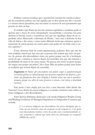 350
Embora a autora reconheça que o pensamento marxista foi crucial na educa-
ção da consciência política, isso não significa que se deve passar por alto o racismo
e o sexismo desses pensadores, mas sim extrair os recursos de seus pensamentos que
possam ser úteis na luta.
A verdade é que diante da crise dos sistemas capitalistas e socialistas, pode-se
apontar para a busca de novas interpretações encaminhadas a encontrar vias para
eliminar as brechas sociais e econômicas, sem que isso signifique deixar de ter ca-
pacidade crítica. Reiterando a afirmação de Hooks, “ uma coisa é desfrutar da boa
vida, da beleza e das coisas, e outra muito diferente sentir que aceitamos apoiar o
assassinato de outras pessoas em outros países para poder ter um lindo carro e ou-
tros caprichos”.
Como elemento final de contra-argumentação, podemos dizer que não há
uma condição natural que faça com que as pessoas afro tenham que viver em gue-
tos. As pessoas afro-descendentes vivem em guetos porque essa foi a localização
social em que o sistema as colocou depois da escravidão, sem que elas tivessem a
possibilidade de situar-se em outro estrato. “As pessoas não vivem no gueto porque
são negras, mas porque são pobres”, diz a frase. Mas são pobres porque essas foram
as condições que tiveram depois da escravidão.
Argumento 4: Os(as) afro-descendentes não podem exigir a autodeterminação
territorial, política ou cultural porque não são povos originários da América e, por-
tanto, sua plataforma deve estar dirigida à inclusão social, mas não à autodeter-
minação, porque isso, além do mais, promove a secessão e vai contra a identidade
nacional.
Este ponto é bem amplo, pois nos leva a uma discussão sobre direito das
“minorias” versus direito dos povos indígenas, e as tensões existentes entre ambas as
etnias (indígenas e afro-descendentes).
Entre diversas definições, destacamos a do estudo Indigenous Peoples: Living
and Working Conditions of Aboriginal Populations in Independent Countries, que
assinala:
[...] as pessoas indígenas são descendentes dos povos aborígines que vi-
viam em um território antes da ocupação ou da conquista [...] em geral,
esses descendentes tendem a viver de acordo com a institucionalidade so-
cial, econômica e cultural que havia antes da colonização ou conquista”
(WHO IS, s/d:33).
 