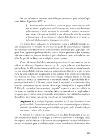 351
No que se refere às minorias, uma definição apresentada pelo senhor Capo-
torti, Relator Especial da ONU é:
[...] minorias podem ser definidas como um grupo numericamente infe-
rior ao resto da população de um Estado, em uma posição não dominante,
cujos membros – sendo nacionais de um estado – possuem característi-
cas étnicas, religiosas ou lingüísticas que diferem do resto da população
e demonstram [...] um sentido de solidariedade dirigida a preservar sua
cultura, tradição, religião e linguagem (idem: 52).
No marco destas definições os argumentos contra a autodeterminação dos
afro-descendentes se baseiam em que não são parte de uma população originária
das Américas, e que têm conexões culturais menos profundas que a população indí-
gena. Este argumento pode ser rebatido com as últimas pesquisas sobre a presença
africana na América, anterior às culturas pré-colombianas e com a descoberta cien-
tífica de que foi na África que se originou a raça humana.
Como elemento final desta contra-argumentação, há que recordar que os
africanos e africanas chegaram a estas terras não porque quiseram, mas forçados, e
que ao longo de 400 anos recriaram novas formas de organização e cultura baseadas
em sua ancestralidade africana, mas com características diferentes, o que os torna
parte de uma cultura afro-descendente e não africana. Não apenas nos quilombos,
mas também nas zonas onde há maior concentração indígena, branca ou mestiça,
são recriadas formas de sobrevivência e resistência cultural. A possibilidade de re-
patriação ou de volta à África em termos físicos é impossível, e por isso o reconhe-
cimento como povos com os mesmos direitos que os originários é imprescindível.
A idéia de territórios “ancestralmente ocupados” responde a esta necessidade de
encaixar essa questão no marco normativo. Além do mais, devem ser exploradas as
pesquisas que permitam uma aproximação à importância das civilizações na gênese
das culturas americanas e da África como berço da humanidade.
Argumento 5: A condição de gênero é universal e a de afro-descendente é uma
particularidade. Os movimentos pela reivindicação dos povos indígenas e afro-des-
cendentes pretendem que essa particularidade seja priorizada, desconhecendo que
em todas as culturas existe sexismo.
O racismo e o sexismo são discriminações que têm determinado a vida dos
afro-descendentes desde a colonização e o processo escravista. A utilização sexual
do corpo da mulher africana e do homem africano permitiu a sustentabilidade eco-
nômica do sistema, pois as mulheres eram ventres reprodutores de escravos, além
 