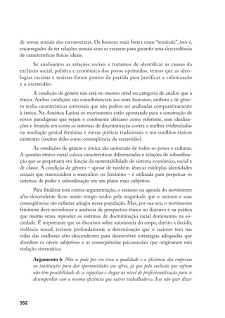 352
de servas sexuais dos escravocratas. Os homens mais fortes eram “seminais”, isto é,
encarregados de ter relações sexuais com as escravas para garantir uma descendência
de características físicas ideais.
Se analisamos as relações sociais e tratamos de identificar as causas da
exclusão social, política e econômica dos povos oprimidos, vemos que as ideo-
logias racistas e sexistas foram pontos de partida para justificar a colonização
e a escravidão.
A condição de gênero não está no mesmo nível ou categoria de análise que a
étnica. Ambas condições são consubstanciais aos seres humanos, embora a de gêne-
ro tenha características universais que não podem ser analisadas comparativamente
à étnica. Na América Latina os movimentos estão apontando para a construção de
novos paradigmas que vejam o continente africano como referente, sem idealiza-
ções e levando em conta os sistemas de discriminação contra a mulher evidenciados
na mutilação genital feminina e outras práticas tradicionais e nos conflitos étnicos
existentes (muitos deles como conseqüência da escravidão).
As condições de gênero e étnica são universais de todos os povos e culturas.
A questão étnico-racial coloca características diferenciadas e relações de subordina-
ção que se perpetuam em função da sustentabilidade do sistema econômico, social e
de classe. A condição de gênero – apesar de também abarcar múltiplas identidades
sexuais que transcendem o masculino ou feminino – é utilizada para perpetuar os
sistemas de poder e subordinação em um plano mais subjetivo.
Para finalizar esta contra-argumentação, o sexismo na agenda do movimento
afro-descendente ficou muito tempo oculto pela magnitude que o racismo e suas
conseqüências tão nefastas atingiu nessa população. Mas, por sua vez, o movimento
feminista deve reconhecer a ausência de perspectiva étnica no discurso e na prática
que muitas vezes reproduz os sistemas de discriminação racial dominantes na so-
ciedade. É importante que os discursos sobre autonomia do corpo, direito a decidir,
violência sexual, revisem profundamente a determinação que o racismo tem nas
vidas das mulheres afro-descendentes para desenvolver estratégias adequadas que
abordem os níveis subjetivos e as conseqüências psicossociais que originaram esta
violação sistemática.
Argumento 6: Não se pode por em risco a qualidade e a eficiência das empresas
ou instituições para dar oportunidades aos afros, já que pela exclusão que sofrem
não têm possibilidade de se capacitar e chegar ao nível de profissionalização para se
desempenhar com a mesma eficiência que outros trabalhadores. Isso não quer dizer
 