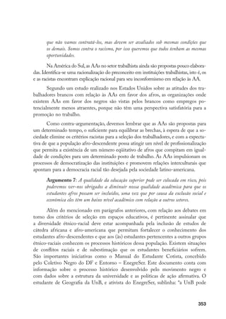 353
que não vamos contratá-los, mas devem ser avaliados sob mesmas condições que
os demais. Somos contra o racismo, por isso queremos que todos tenham as mesmas
oportunidades.
Na América do Sul,as AAs no setor trabalhista ainda são propostas pouco elabora-
das. Identifica-se uma racionalização do preconceito em instituições trabalhistas, isto é, os
e as racistas encontram explicação racional para seu inconformismo em relação às AA.
Segundo um estudo realizado nos Estados Unidos sobre as atitudes dos tra-
balhadores brancos com relação às AAs em favor dos afros, as organizações onde
existem AAs em favor dos negros são vistas pelos brancos como empregos po-
tencialmente menos atraentes, porque não têm uma perspectiva satisfatória para a
promoção no trabalho.
Como contra-argumentação, devemos lembrar que as AAs são propostas para
um determinado tempo, o suficiente para equilibrar as brechas, à espera de que a so-
ciedade elimine os critérios racistas para a seleção dos trabalhadores, e com a expecta-
tiva de que a população afro-descendente possa atingir um nível de profissionalização
que permita a existência de um número eqüitativo de afros que compitam em igual-
dade de condições para um determinado posto de trabalho. As AAs impulsionam os
processos de democratização das instituições e promovem relações interculturais que
apontam para a democracia racial tão desejada pela sociedade latino-americana.
Argumento 7: A qualidade da educação superior pode ser colocada em risco, pois
poderemos ver-nos obrigados a diminuir nossa qualidade acadêmica para que os
estudantes afros possam ser incluídos, uma vez que por causa da exclusão social e
econômica eles têm um baixo nível acadêmico com relação a outros setores.
Além do mencionado em parágrafos anteriores, com relação aos debates em
torno dos critérios de seleção em espaços educativos, é pertinente assinalar que
a diversidade étnico-racial deve estar acompanhada pela inclusão de estudos de
cátedra africana e afro-americana que permitam fortalecer o conhecimento dos
estudantes afro-descendentes e que aos (às) estudantes pertencentes a outros grupos
étnico-raciais conhecem os processos históricos dessa população. Existem situações
de conflitos raciais e de subestimação que os estudantes beneficiários sofrem.
São importantes iniciativas como o Manual do Estudante Cotista, concebido
pelo Coletivo Negro do DF e Entorno – EnegreSer. Este documento conta com
informação sobre o processo histórico desenvolvido pelo movimento negro e
com dados sobre a estrutura da universidade e as políticas de ação afirmativa. O
estudante de Geografia da UnB, e ativista do EnegreSer, sublinha: “a UnB pode
 