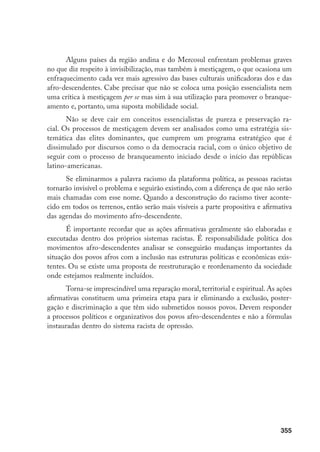 355
Alguns países da região andina e do Mercosul enfrentam problemas graves
no que diz respeito à invisibilização, mas também à mestiçagem, o que ocasiona um
enfraquecimento cada vez mais agressivo das bases culturais unificadoras dos e das
afro-descendentes. Cabe precisar que não se coloca uma posição essencialista nem
uma crítica à mestiçagem per se mas sim à sua utilização para promover o branque-
amento e, portanto, uma suposta mobilidade social.
Não se deve cair em conceitos essencialistas de pureza e preservação ra-
cial. Os processos de mestiçagem devem ser analisados como uma estratégia sis-
temática das elites dominantes, que cumprem um programa estratégico que é
dissimulado por discursos como o da democracia racial, com o único objetivo de
seguir com o processo de branqueamento iniciado desde o início das repúblicas
latino-americanas.
Se eliminarmos a palavra racismo da plataforma política, as pessoas racistas
tornarão invisível o problema e seguirão existindo, com a diferença de que não serão
mais chamadas com esse nome. Quando a desconstrução do racismo tiver aconte-
cido em todos os terrenos, então serão mais visíveis a parte propositiva e afirmativa
das agendas do movimento afro-descendente.
É importante recordar que as ações afirmativas geralmente são elaboradas e
executadas dentro dos próprios sistemas racistas. É responsabilidade política dos
movimentos afro-descendentes analisar se conseguirão mudanças importantes da
situação dos povos afros com a inclusão nas estruturas políticas e econômicas exis-
tentes. Ou se existe uma proposta de reestruturação e reordenamento da sociedade
onde estejamos realmente incluídos.
Torna-se imprescindível uma reparação moral, territorial e espiritual. As ações
afirmativas constituem uma primeira etapa para ir eliminando a exclusão, poster-
gação e discriminação a que têm sido submetidos nossos povos. Devem responder
a processos políticos e organizativos dos povos afro-descendentes e não a fórmulas
instauradas dentro do sistema racista de opressão.
 