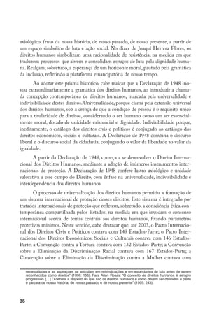 36
axiológico, fruto da nossa história, de nosso passado, de nosso presente, a partir de
um espaço simbólico de luta e ação social. No dizer de Joaquí Herrera Flores, os
direitos humanos simbolizam uma racionalidade de resistência, na medida em que
traduzem processos que abrem e consolidam espaços de luta pela dignidade huma-
na. Realçam, sobretudo, a esperança de um horizonte moral, pautado pela gramática
da inclusão, refletindo a plataforma emancipatória de nosso tempo.
Ao adotar este prisma histórico, cabe realçar que a Declaração de 1948 ino-
vou extraordinariamente a gramática dos direitos humanos, ao introduzir a chama-
da concepção contemporânea de direitos humanos, marcada pela universalidade e
indivisibilidade destes direitos. Universalidade, porque clama pela extensão universal
dos direitos humanos, sob a crença de que a condição de pessoa é o requisito único
para a titularidade de direitos, considerando o ser humano como um ser essencial-
mente moral, dotado de unicidade existencial e dignidade. Indivisibilidade porque,
ineditamente, o catálogo dos direitos civis e políticos é conjugado ao catálogo dos
direitos econômicos, sociais e culturais. A Declaração de 1948 combina o discurso
liberal e o discurso social da cidadania, conjugando o valor da liberdade ao valor da
igualdade.
A partir da Declaração de 1948, começa a se desenvolver o Direito Interna-
cional dos Direitos Humanos, mediante a adoção de inúmeros instrumentos inter-
nacionais de proteção. A Declaração de 1948 confere lastro axiológico e unidade
valorativa a esse campo do Direito, com ênfase na universalidade, indivisibilidade e
interdependência dos direitos humanos.
O processo de universalização dos direitos humanos permitiu a formação de
um sistema internacional de proteção desses direitos. Este sistema é integrado por
tratados internacionais de proteção que refletem, sobretudo, a consciência ética con-
temporânea compartilhada pelos Estados, na medida em que invocam o consenso
internacional acerca de temas centrais aos direitos humanos, fixando parâmetros
protetivos mínimos. Neste sentido, cabe destacar que, até 2003, o Pacto Internacio-
nal dos Direitos Civis e Políticos contava com 149 Estados-Parte; o Pacto Inter-
nacional dos Direitos Econômicos, Sociais e Culturais contava com 146 Estados-
Parte; a Convenção contra a Tortura contava com 132 Estados-Parte; a Convenção
sobre a Eliminação da Discriminação Racial contava com 167 Estados-Parte; a
Convenção sobre a Eliminação da Discriminação contra a Mulher contava com
necessidades e as aspirações se articulam em reivindicações e em estandartes de luta antes de serem
reconhecidos como direitos” (1998: 156). Para Allan Rosas: “O conceito de direitos humanos é sempre
progressivo. […] O debate a respeito do que são os direitos humanos e como devem ser definidos é parte
e parcela de nossa história, de nosso passado e de nosso presente” (1995: 243).
 